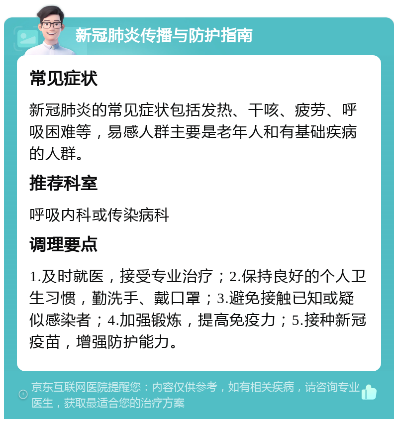 新冠肺炎传播与防护指南 常见症状 新冠肺炎的常见症状包括发热、干咳、疲劳、呼吸困难等，易感人群主要是老年人和有基础疾病的人群。 推荐科室 呼吸内科或传染病科 调理要点 1.及时就医，接受专业治疗；2.保持良好的个人卫生习惯，勤洗手、戴口罩；3.避免接触已知或疑似感染者；4.加强锻炼，提高免疫力；5.接种新冠疫苗，增强防护能力。