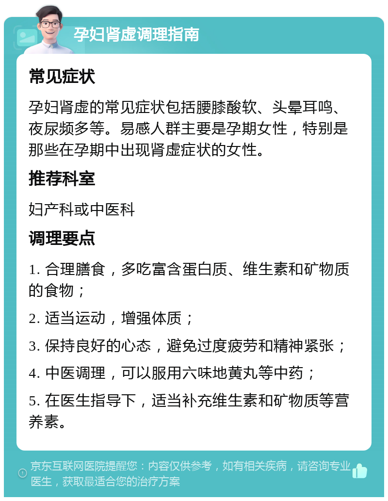 孕妇肾虚调理指南 常见症状 孕妇肾虚的常见症状包括腰膝酸软、头晕耳鸣、夜尿频多等。易感人群主要是孕期女性，特别是那些在孕期中出现肾虚症状的女性。 推荐科室 妇产科或中医科 调理要点 1. 合理膳食，多吃富含蛋白质、维生素和矿物质的食物； 2. 适当运动，增强体质； 3. 保持良好的心态，避免过度疲劳和精神紧张； 4. 中医调理，可以服用六味地黄丸等中药； 5. 在医生指导下，适当补充维生素和矿物质等营养素。