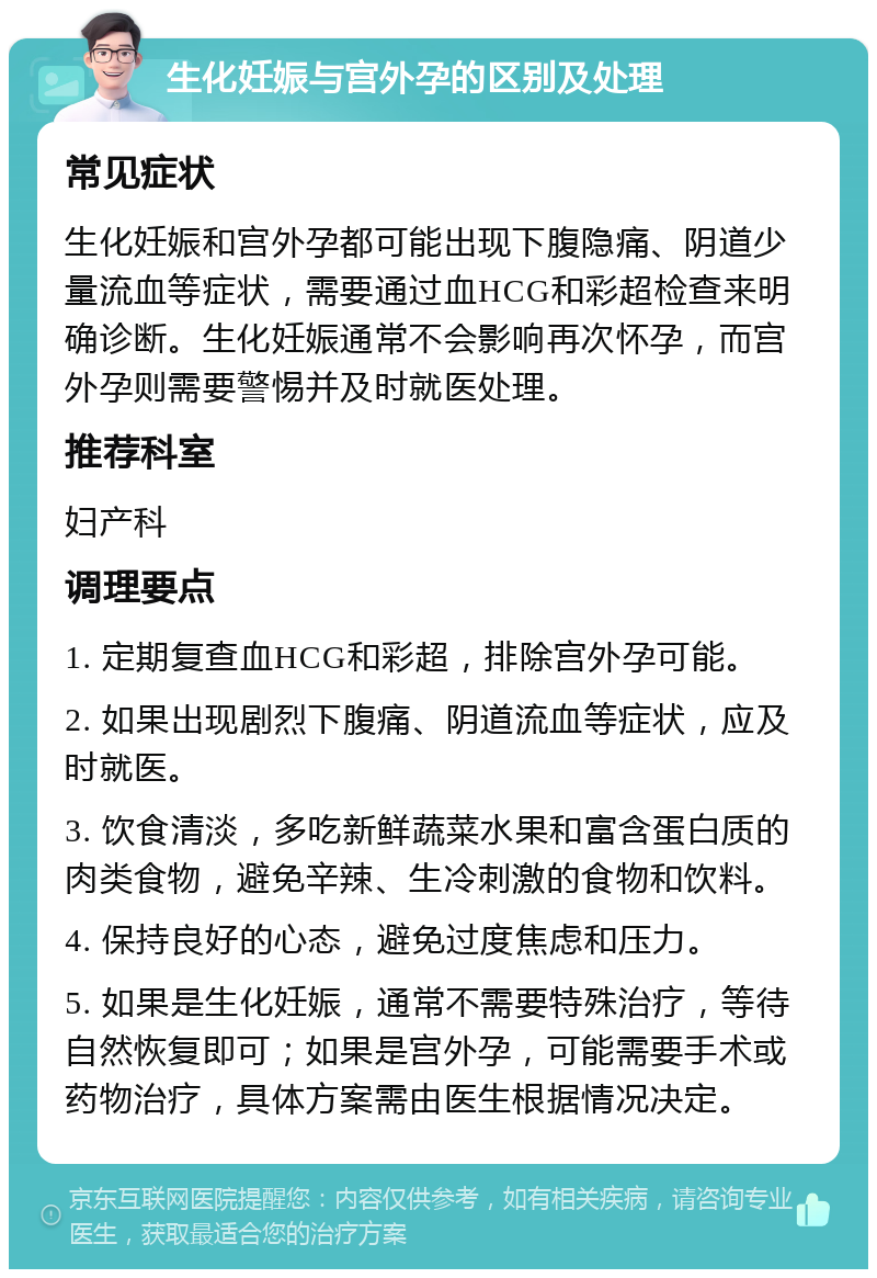 生化妊娠与宫外孕的区别及处理 常见症状 生化妊娠和宫外孕都可能出现下腹隐痛、阴道少量流血等症状，需要通过血HCG和彩超检查来明确诊断。生化妊娠通常不会影响再次怀孕，而宫外孕则需要警惕并及时就医处理。 推荐科室 妇产科 调理要点 1. 定期复查血HCG和彩超，排除宫外孕可能。 2. 如果出现剧烈下腹痛、阴道流血等症状，应及时就医。 3. 饮食清淡，多吃新鲜蔬菜水果和富含蛋白质的肉类食物，避免辛辣、生冷刺激的食物和饮料。 4. 保持良好的心态，避免过度焦虑和压力。 5. 如果是生化妊娠，通常不需要特殊治疗，等待自然恢复即可；如果是宫外孕，可能需要手术或药物治疗，具体方案需由医生根据情况决定。