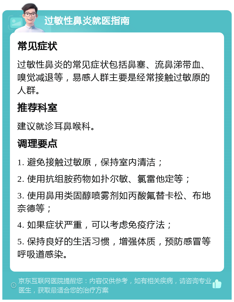 过敏性鼻炎就医指南 常见症状 过敏性鼻炎的常见症状包括鼻塞、流鼻涕带血、嗅觉减退等，易感人群主要是经常接触过敏原的人群。 推荐科室 建议就诊耳鼻喉科。 调理要点 1. 避免接触过敏原，保持室内清洁； 2. 使用抗组胺药物如扑尔敏、氯雷他定等； 3. 使用鼻用类固醇喷雾剂如丙酸氟替卡松、布地奈德等； 4. 如果症状严重，可以考虑免疫疗法； 5. 保持良好的生活习惯，增强体质，预防感冒等呼吸道感染。