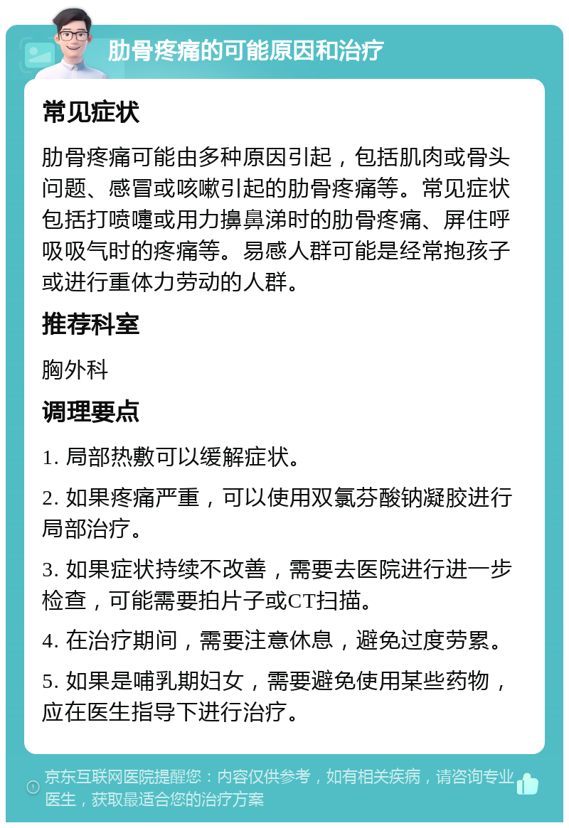 肋骨疼痛的可能原因和治疗 常见症状 肋骨疼痛可能由多种原因引起，包括肌肉或骨头问题、感冒或咳嗽引起的肋骨疼痛等。常见症状包括打喷嚏或用力擤鼻涕时的肋骨疼痛、屏住呼吸吸气时的疼痛等。易感人群可能是经常抱孩子或进行重体力劳动的人群。 推荐科室 胸外科 调理要点 1. 局部热敷可以缓解症状。 2. 如果疼痛严重，可以使用双氯芬酸钠凝胶进行局部治疗。 3. 如果症状持续不改善，需要去医院进行进一步检查，可能需要拍片子或CT扫描。 4. 在治疗期间，需要注意休息，避免过度劳累。 5. 如果是哺乳期妇女，需要避免使用某些药物，应在医生指导下进行治疗。