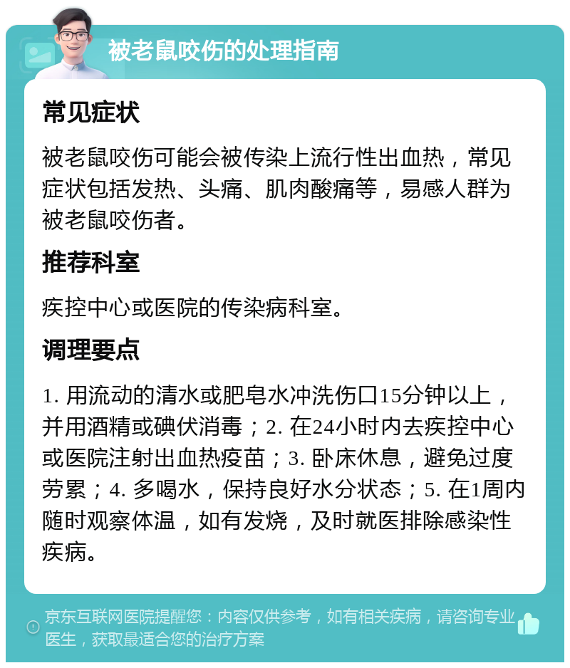 被老鼠咬伤的处理指南 常见症状 被老鼠咬伤可能会被传染上流行性出血热，常见症状包括发热、头痛、肌肉酸痛等，易感人群为被老鼠咬伤者。 推荐科室 疾控中心或医院的传染病科室。 调理要点 1. 用流动的清水或肥皂水冲洗伤口15分钟以上，并用酒精或碘伏消毒；2. 在24小时内去疾控中心或医院注射出血热疫苗；3. 卧床休息，避免过度劳累；4. 多喝水，保持良好水分状态；5. 在1周内随时观察体温，如有发烧，及时就医排除感染性疾病。