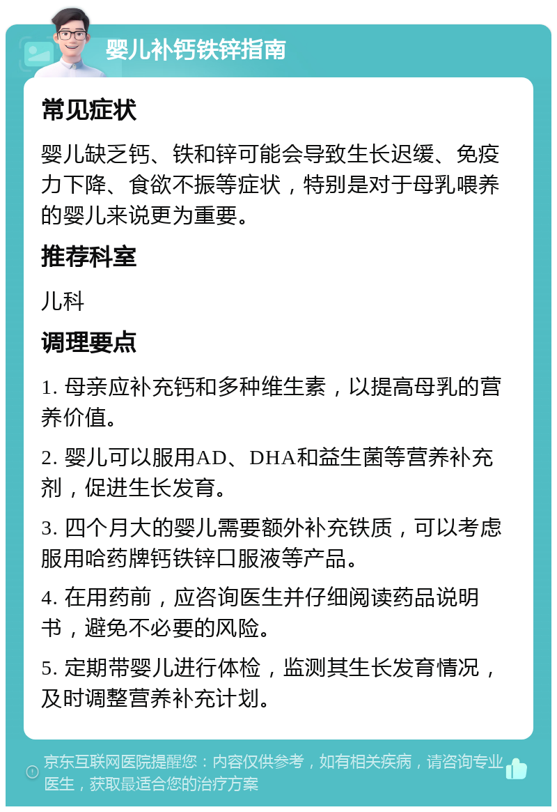 婴儿补钙铁锌指南 常见症状 婴儿缺乏钙、铁和锌可能会导致生长迟缓、免疫力下降、食欲不振等症状，特别是对于母乳喂养的婴儿来说更为重要。 推荐科室 儿科 调理要点 1. 母亲应补充钙和多种维生素，以提高母乳的营养价值。 2. 婴儿可以服用AD、DHA和益生菌等营养补充剂，促进生长发育。 3. 四个月大的婴儿需要额外补充铁质，可以考虑服用哈药牌钙铁锌口服液等产品。 4. 在用药前，应咨询医生并仔细阅读药品说明书，避免不必要的风险。 5. 定期带婴儿进行体检，监测其生长发育情况，及时调整营养补充计划。