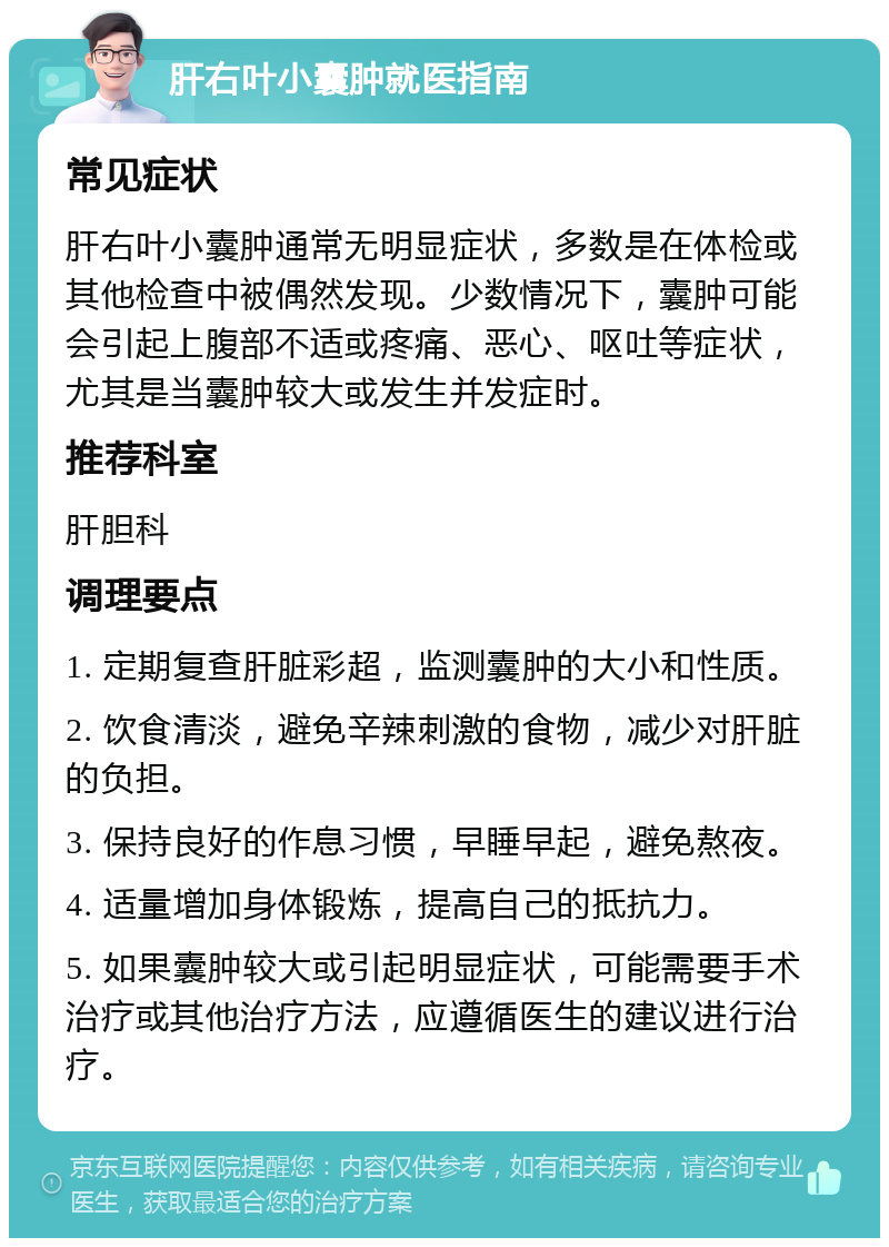 肝右叶小囊肿就医指南 常见症状 肝右叶小囊肿通常无明显症状，多数是在体检或其他检查中被偶然发现。少数情况下，囊肿可能会引起上腹部不适或疼痛、恶心、呕吐等症状，尤其是当囊肿较大或发生并发症时。 推荐科室 肝胆科 调理要点 1. 定期复查肝脏彩超，监测囊肿的大小和性质。 2. 饮食清淡，避免辛辣刺激的食物，减少对肝脏的负担。 3. 保持良好的作息习惯，早睡早起，避免熬夜。 4. 适量增加身体锻炼，提高自己的抵抗力。 5. 如果囊肿较大或引起明显症状，可能需要手术治疗或其他治疗方法，应遵循医生的建议进行治疗。