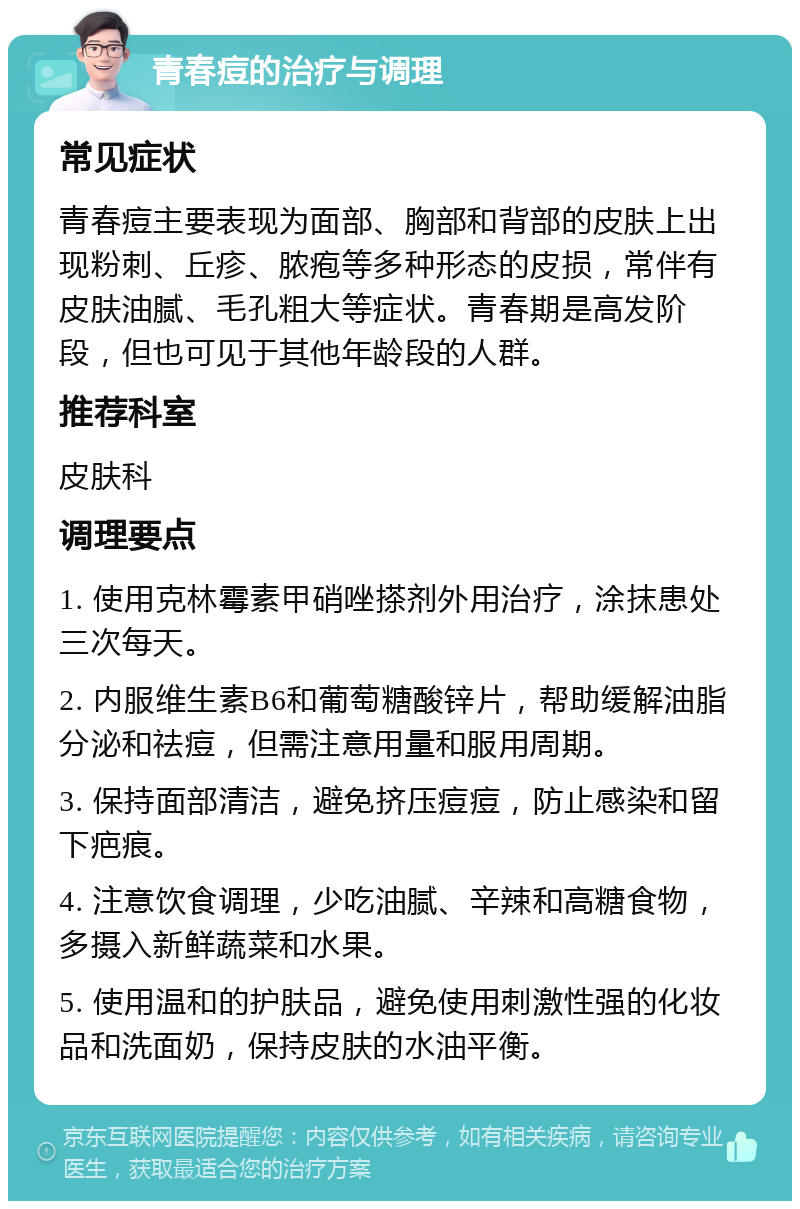 青春痘的治疗与调理 常见症状 青春痘主要表现为面部、胸部和背部的皮肤上出现粉刺、丘疹、脓疱等多种形态的皮损，常伴有皮肤油腻、毛孔粗大等症状。青春期是高发阶段，但也可见于其他年龄段的人群。 推荐科室 皮肤科 调理要点 1. 使用克林霉素甲硝唑搽剂外用治疗，涂抹患处三次每天。 2. 内服维生素B6和葡萄糖酸锌片，帮助缓解油脂分泌和祛痘，但需注意用量和服用周期。 3. 保持面部清洁，避免挤压痘痘，防止感染和留下疤痕。 4. 注意饮食调理，少吃油腻、辛辣和高糖食物，多摄入新鲜蔬菜和水果。 5. 使用温和的护肤品，避免使用刺激性强的化妆品和洗面奶，保持皮肤的水油平衡。