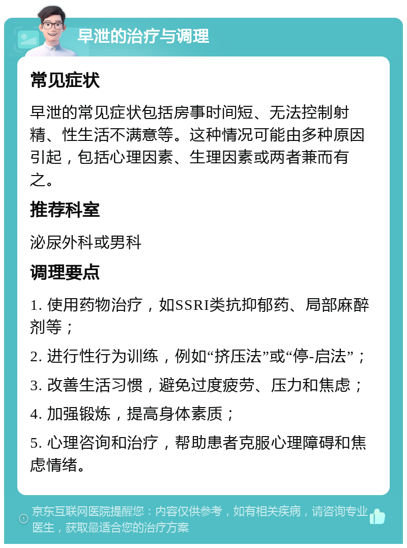 早泄的治疗与调理 常见症状 早泄的常见症状包括房事时间短、无法控制射精、性生活不满意等。这种情况可能由多种原因引起，包括心理因素、生理因素或两者兼而有之。 推荐科室 泌尿外科或男科 调理要点 1. 使用药物治疗，如SSRI类抗抑郁药、局部麻醉剂等； 2. 进行性行为训练，例如“挤压法”或“停-启法”； 3. 改善生活习惯，避免过度疲劳、压力和焦虑； 4. 加强锻炼，提高身体素质； 5. 心理咨询和治疗，帮助患者克服心理障碍和焦虑情绪。