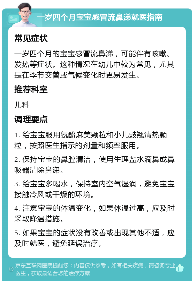 一岁四个月宝宝感冒流鼻涕就医指南 常见症状 一岁四个月的宝宝感冒流鼻涕，可能伴有咳嗽、发热等症状。这种情况在幼儿中较为常见，尤其是在季节交替或气候变化时更易发生。 推荐科室 儿科 调理要点 1. 给宝宝服用氨酚麻美颗粒和小儿豉翘清热颗粒，按照医生指示的剂量和频率服用。 2. 保持宝宝的鼻腔清洁，使用生理盐水滴鼻或鼻吸器清除鼻涕。 3. 给宝宝多喝水，保持室内空气湿润，避免宝宝接触冷风或干燥的环境。 4. 注意宝宝的体温变化，如果体温过高，应及时采取降温措施。 5. 如果宝宝的症状没有改善或出现其他不适，应及时就医，避免延误治疗。