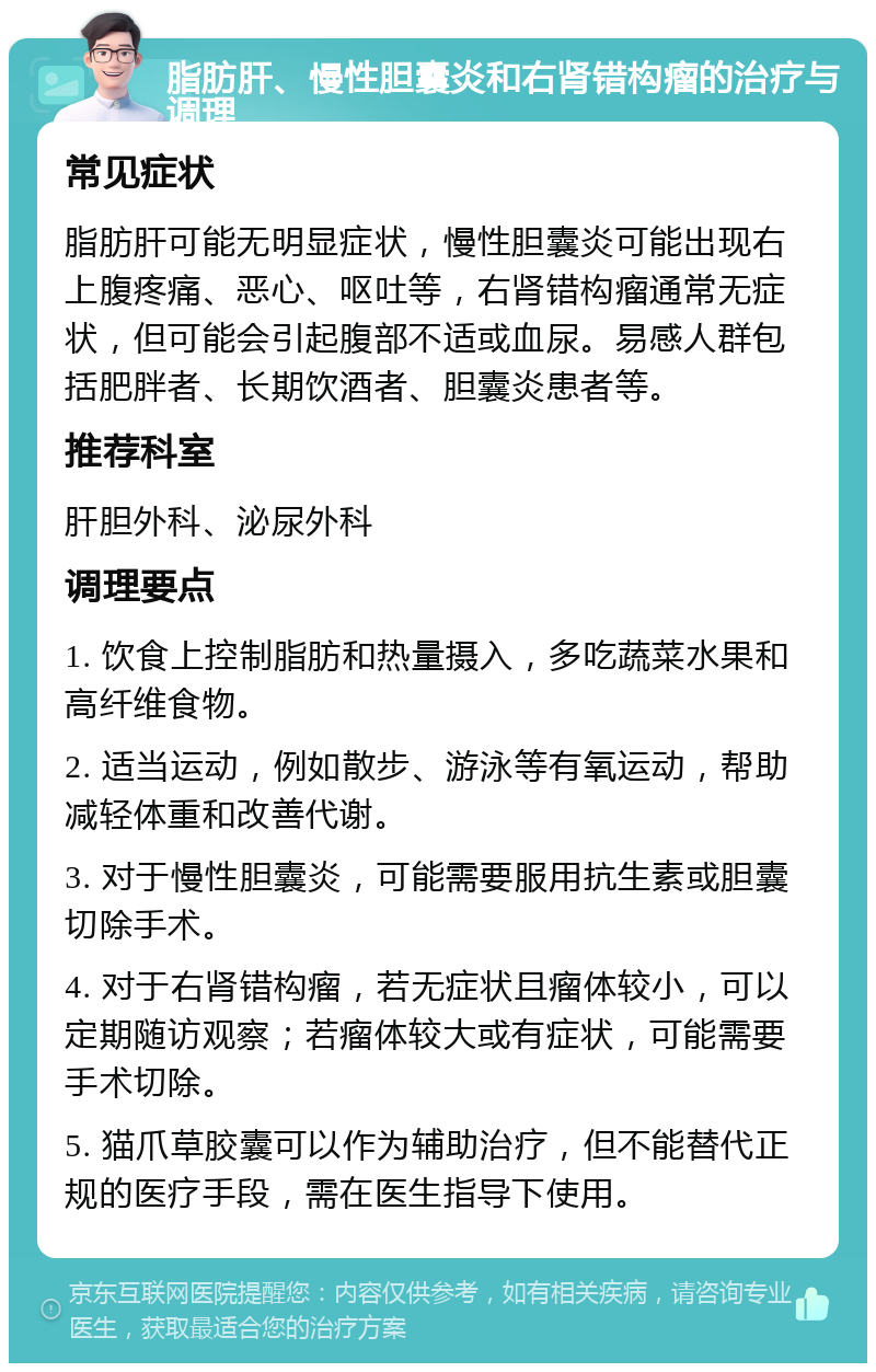 脂肪肝、慢性胆囊炎和右肾错构瘤的治疗与调理 常见症状 脂肪肝可能无明显症状，慢性胆囊炎可能出现右上腹疼痛、恶心、呕吐等，右肾错构瘤通常无症状，但可能会引起腹部不适或血尿。易感人群包括肥胖者、长期饮酒者、胆囊炎患者等。 推荐科室 肝胆外科、泌尿外科 调理要点 1. 饮食上控制脂肪和热量摄入，多吃蔬菜水果和高纤维食物。 2. 适当运动，例如散步、游泳等有氧运动，帮助减轻体重和改善代谢。 3. 对于慢性胆囊炎，可能需要服用抗生素或胆囊切除手术。 4. 对于右肾错构瘤，若无症状且瘤体较小，可以定期随访观察；若瘤体较大或有症状，可能需要手术切除。 5. 猫爪草胶囊可以作为辅助治疗，但不能替代正规的医疗手段，需在医生指导下使用。