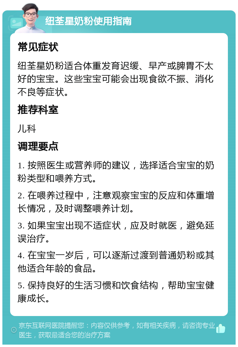 纽荃星奶粉使用指南 常见症状 纽荃星奶粉适合体重发育迟缓、早产或脾胃不太好的宝宝。这些宝宝可能会出现食欲不振、消化不良等症状。 推荐科室 儿科 调理要点 1. 按照医生或营养师的建议，选择适合宝宝的奶粉类型和喂养方式。 2. 在喂养过程中，注意观察宝宝的反应和体重增长情况，及时调整喂养计划。 3. 如果宝宝出现不适症状，应及时就医，避免延误治疗。 4. 在宝宝一岁后，可以逐渐过渡到普通奶粉或其他适合年龄的食品。 5. 保持良好的生活习惯和饮食结构，帮助宝宝健康成长。