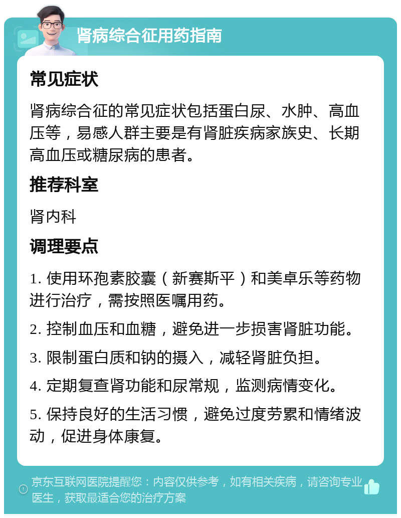 肾病综合征用药指南 常见症状 肾病综合征的常见症状包括蛋白尿、水肿、高血压等，易感人群主要是有肾脏疾病家族史、长期高血压或糖尿病的患者。 推荐科室 肾内科 调理要点 1. 使用环孢素胶囊（新赛斯平）和美卓乐等药物进行治疗，需按照医嘱用药。 2. 控制血压和血糖，避免进一步损害肾脏功能。 3. 限制蛋白质和钠的摄入，减轻肾脏负担。 4. 定期复查肾功能和尿常规，监测病情变化。 5. 保持良好的生活习惯，避免过度劳累和情绪波动，促进身体康复。