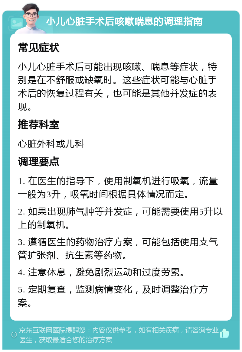 小儿心脏手术后咳嗽喘息的调理指南 常见症状 小儿心脏手术后可能出现咳嗽、喘息等症状，特别是在不舒服或缺氧时。这些症状可能与心脏手术后的恢复过程有关，也可能是其他并发症的表现。 推荐科室 心脏外科或儿科 调理要点 1. 在医生的指导下，使用制氧机进行吸氧，流量一般为3升，吸氧时间根据具体情况而定。 2. 如果出现肺气肿等并发症，可能需要使用5升以上的制氧机。 3. 遵循医生的药物治疗方案，可能包括使用支气管扩张剂、抗生素等药物。 4. 注意休息，避免剧烈运动和过度劳累。 5. 定期复查，监测病情变化，及时调整治疗方案。