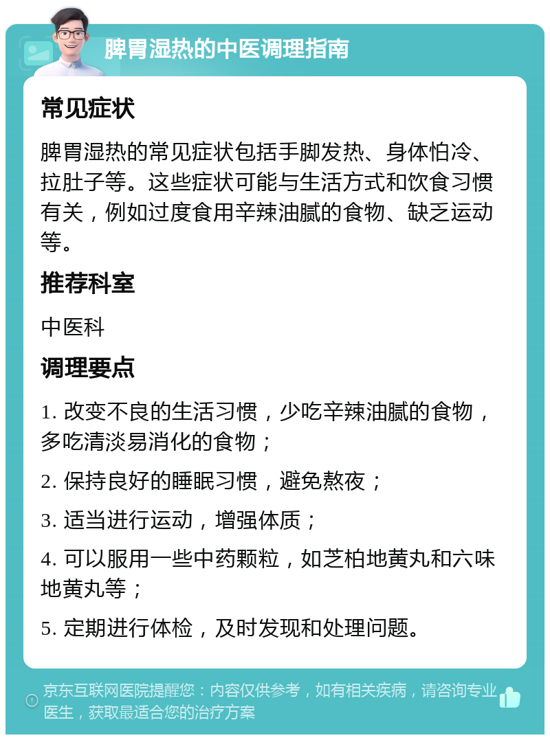 脾胃湿热的中医调理指南 常见症状 脾胃湿热的常见症状包括手脚发热、身体怕冷、拉肚子等。这些症状可能与生活方式和饮食习惯有关，例如过度食用辛辣油腻的食物、缺乏运动等。 推荐科室 中医科 调理要点 1. 改变不良的生活习惯，少吃辛辣油腻的食物，多吃清淡易消化的食物； 2. 保持良好的睡眠习惯，避免熬夜； 3. 适当进行运动，增强体质； 4. 可以服用一些中药颗粒，如芝柏地黄丸和六味地黄丸等； 5. 定期进行体检，及时发现和处理问题。