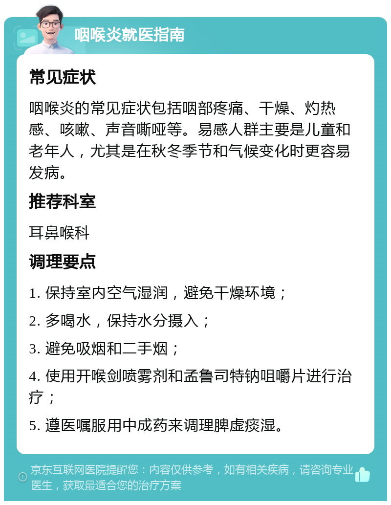 咽喉炎就医指南 常见症状 咽喉炎的常见症状包括咽部疼痛、干燥、灼热感、咳嗽、声音嘶哑等。易感人群主要是儿童和老年人，尤其是在秋冬季节和气候变化时更容易发病。 推荐科室 耳鼻喉科 调理要点 1. 保持室内空气湿润，避免干燥环境； 2. 多喝水，保持水分摄入； 3. 避免吸烟和二手烟； 4. 使用开喉剑喷雾剂和孟鲁司特钠咀嚼片进行治疗； 5. 遵医嘱服用中成药来调理脾虚痰湿。