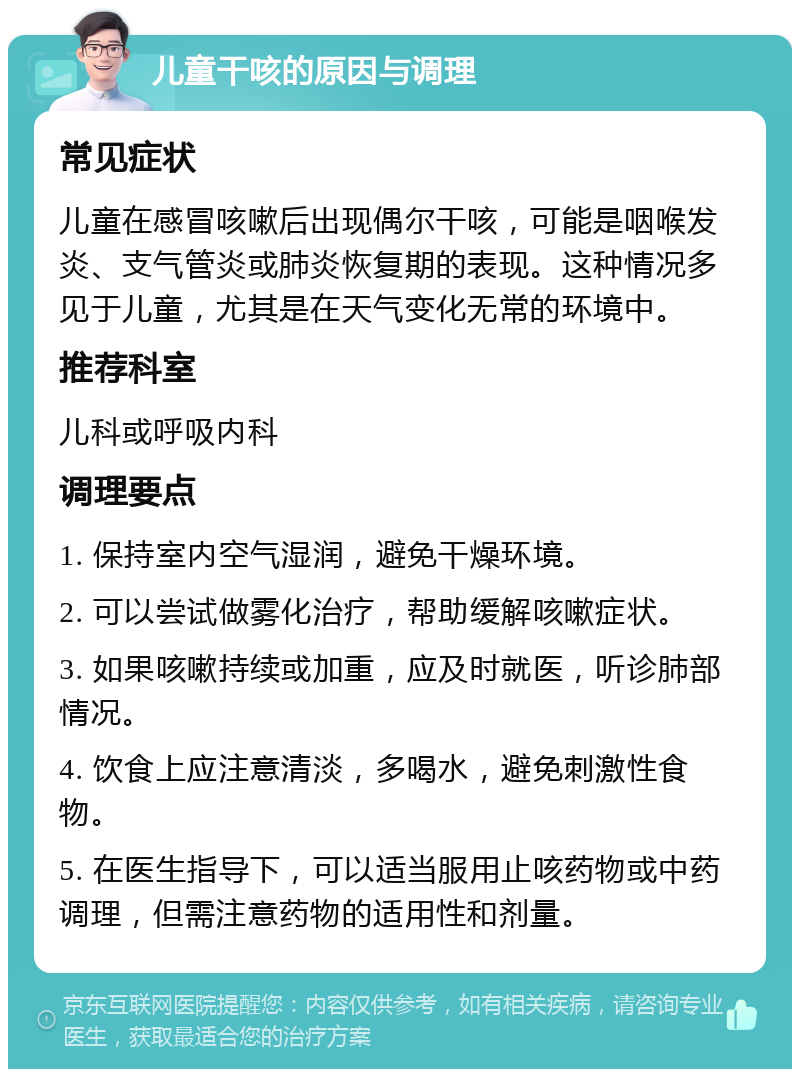 儿童干咳的原因与调理 常见症状 儿童在感冒咳嗽后出现偶尔干咳，可能是咽喉发炎、支气管炎或肺炎恢复期的表现。这种情况多见于儿童，尤其是在天气变化无常的环境中。 推荐科室 儿科或呼吸内科 调理要点 1. 保持室内空气湿润，避免干燥环境。 2. 可以尝试做雾化治疗，帮助缓解咳嗽症状。 3. 如果咳嗽持续或加重，应及时就医，听诊肺部情况。 4. 饮食上应注意清淡，多喝水，避免刺激性食物。 5. 在医生指导下，可以适当服用止咳药物或中药调理，但需注意药物的适用性和剂量。