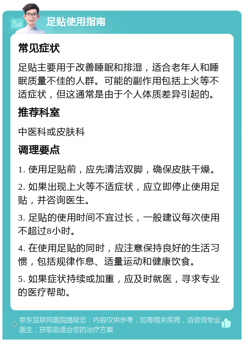 足贴使用指南 常见症状 足贴主要用于改善睡眠和排湿，适合老年人和睡眠质量不佳的人群。可能的副作用包括上火等不适症状，但这通常是由于个人体质差异引起的。 推荐科室 中医科或皮肤科 调理要点 1. 使用足贴前，应先清洁双脚，确保皮肤干燥。 2. 如果出现上火等不适症状，应立即停止使用足贴，并咨询医生。 3. 足贴的使用时间不宜过长，一般建议每次使用不超过8小时。 4. 在使用足贴的同时，应注意保持良好的生活习惯，包括规律作息、适量运动和健康饮食。 5. 如果症状持续或加重，应及时就医，寻求专业的医疗帮助。