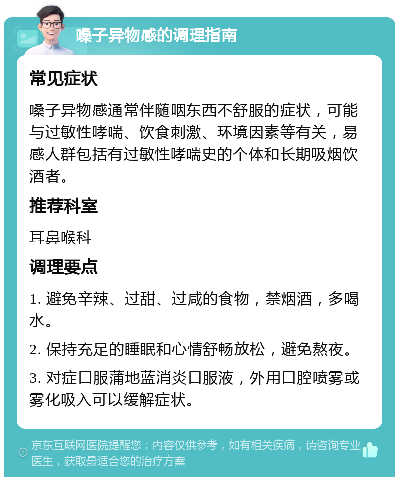 嗓子异物感的调理指南 常见症状 嗓子异物感通常伴随咽东西不舒服的症状，可能与过敏性哮喘、饮食刺激、环境因素等有关，易感人群包括有过敏性哮喘史的个体和长期吸烟饮酒者。 推荐科室 耳鼻喉科 调理要点 1. 避免辛辣、过甜、过咸的食物，禁烟酒，多喝水。 2. 保持充足的睡眠和心情舒畅放松，避免熬夜。 3. 对症口服蒲地蓝消炎口服液，外用口腔喷雾或雾化吸入可以缓解症状。