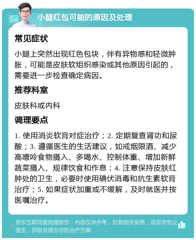 小腿红包可能的原因及处理 常见症状 小腿上突然出现红色包块，伴有异物感和轻微肿胀，可能是皮肤软组织感染或其他原因引起的，需要进一步检查确定病因。 推荐科室 皮肤科或内科 调理要点 1. 使用消炎软膏对症治疗；2. 定期复查肾功和尿酸；3. 遵循医生的生活建议，如戒烟限酒、减少高嘌呤食物摄入、多喝水、控制体重、增加新鲜蔬菜摄入、规律饮食和作息；4. 注意保持皮肤红肿处的卫生，必要时使用碘伏消毒和抗生素软膏治疗；5. 如果症状加重或不缓解，及时就医并按医嘱治疗。