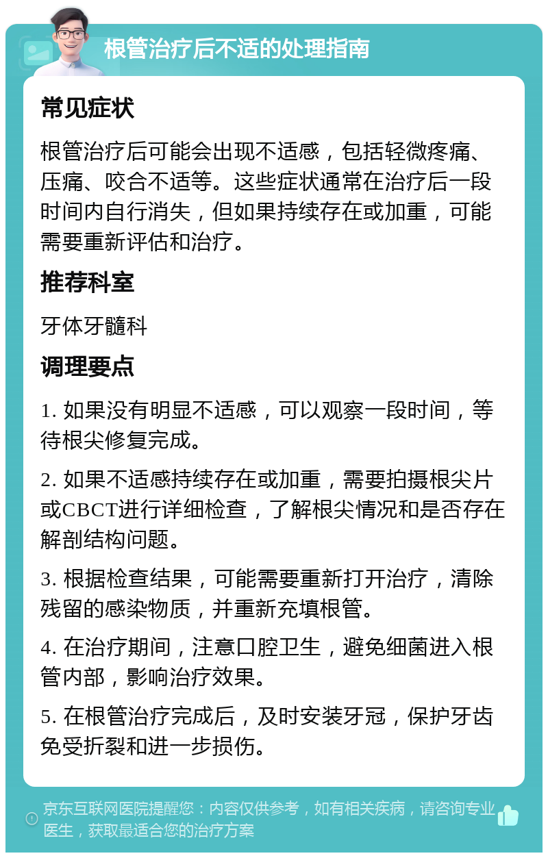 根管治疗后不适的处理指南 常见症状 根管治疗后可能会出现不适感，包括轻微疼痛、压痛、咬合不适等。这些症状通常在治疗后一段时间内自行消失，但如果持续存在或加重，可能需要重新评估和治疗。 推荐科室 牙体牙髓科 调理要点 1. 如果没有明显不适感，可以观察一段时间，等待根尖修复完成。 2. 如果不适感持续存在或加重，需要拍摄根尖片或CBCT进行详细检查，了解根尖情况和是否存在解剖结构问题。 3. 根据检查结果，可能需要重新打开治疗，清除残留的感染物质，并重新充填根管。 4. 在治疗期间，注意口腔卫生，避免细菌进入根管内部，影响治疗效果。 5. 在根管治疗完成后，及时安装牙冠，保护牙齿免受折裂和进一步损伤。