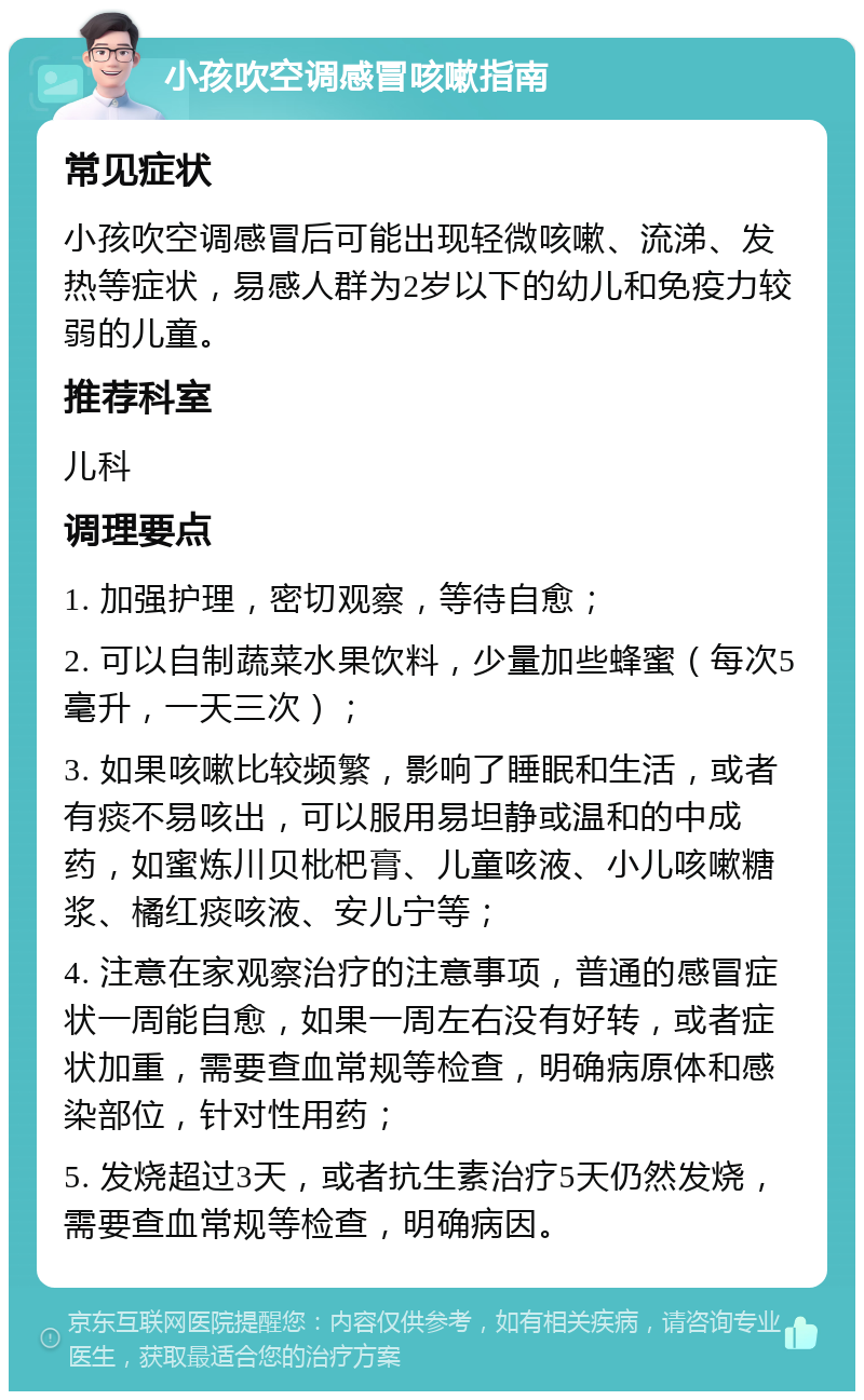 小孩吹空调感冒咳嗽指南 常见症状 小孩吹空调感冒后可能出现轻微咳嗽、流涕、发热等症状，易感人群为2岁以下的幼儿和免疫力较弱的儿童。 推荐科室 儿科 调理要点 1. 加强护理，密切观察，等待自愈； 2. 可以自制蔬菜水果饮料，少量加些蜂蜜（每次5毫升，一天三次）； 3. 如果咳嗽比较频繁，影响了睡眠和生活，或者有痰不易咳出，可以服用易坦静或温和的中成药，如蜜炼川贝枇杷膏、儿童咳液、小儿咳嗽糖浆、橘红痰咳液、安儿宁等； 4. 注意在家观察治疗的注意事项，普通的感冒症状一周能自愈，如果一周左右没有好转，或者症状加重，需要查血常规等检查，明确病原体和感染部位，针对性用药； 5. 发烧超过3天，或者抗生素治疗5天仍然发烧，需要查血常规等检查，明确病因。