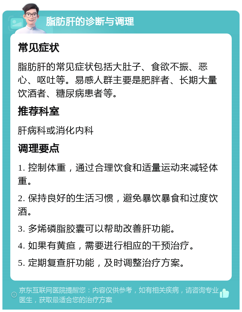 脂肪肝的诊断与调理 常见症状 脂肪肝的常见症状包括大肚子、食欲不振、恶心、呕吐等。易感人群主要是肥胖者、长期大量饮酒者、糖尿病患者等。 推荐科室 肝病科或消化内科 调理要点 1. 控制体重，通过合理饮食和适量运动来减轻体重。 2. 保持良好的生活习惯，避免暴饮暴食和过度饮酒。 3. 多烯磷脂胶囊可以帮助改善肝功能。 4. 如果有黄疸，需要进行相应的干预治疗。 5. 定期复查肝功能，及时调整治疗方案。