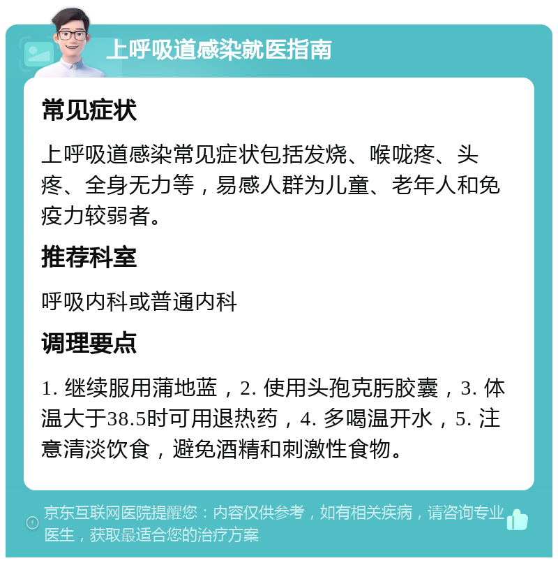 上呼吸道感染就医指南 常见症状 上呼吸道感染常见症状包括发烧、喉咙疼、头疼、全身无力等，易感人群为儿童、老年人和免疫力较弱者。 推荐科室 呼吸内科或普通内科 调理要点 1. 继续服用蒲地蓝，2. 使用头孢克肟胶囊，3. 体温大于38.5时可用退热药，4. 多喝温开水，5. 注意清淡饮食，避免酒精和刺激性食物。