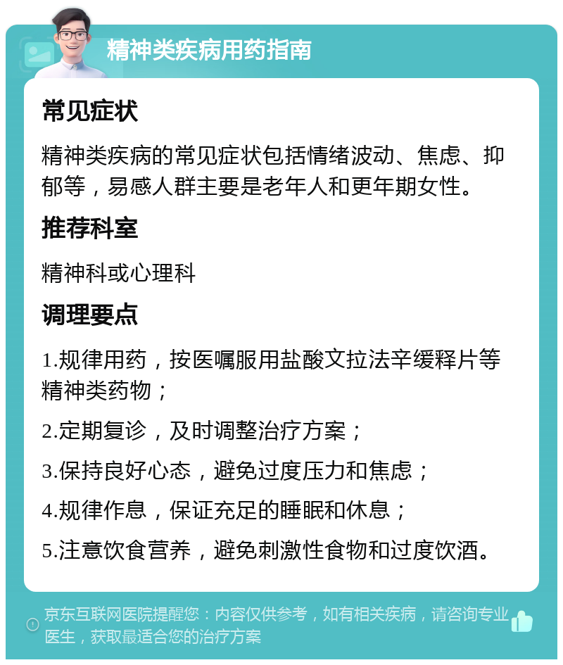 精神类疾病用药指南 常见症状 精神类疾病的常见症状包括情绪波动、焦虑、抑郁等，易感人群主要是老年人和更年期女性。 推荐科室 精神科或心理科 调理要点 1.规律用药，按医嘱服用盐酸文拉法辛缓释片等精神类药物； 2.定期复诊，及时调整治疗方案； 3.保持良好心态，避免过度压力和焦虑； 4.规律作息，保证充足的睡眠和休息； 5.注意饮食营养，避免刺激性食物和过度饮酒。