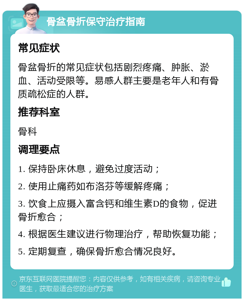 骨盆骨折保守治疗指南 常见症状 骨盆骨折的常见症状包括剧烈疼痛、肿胀、淤血、活动受限等。易感人群主要是老年人和有骨质疏松症的人群。 推荐科室 骨科 调理要点 1. 保持卧床休息，避免过度活动； 2. 使用止痛药如布洛芬等缓解疼痛； 3. 饮食上应摄入富含钙和维生素D的食物，促进骨折愈合； 4. 根据医生建议进行物理治疗，帮助恢复功能； 5. 定期复查，确保骨折愈合情况良好。