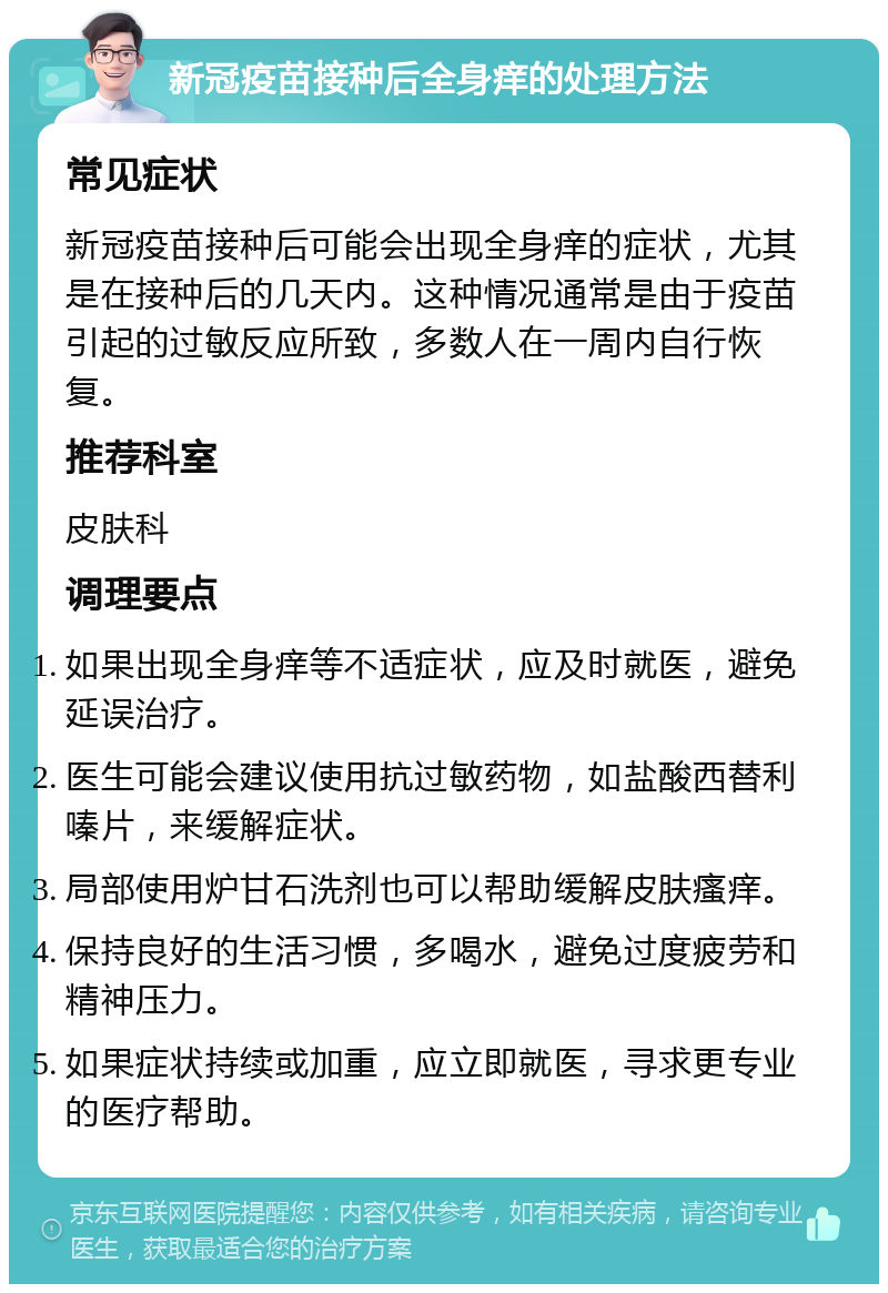 新冠疫苗接种后全身痒的处理方法 常见症状 新冠疫苗接种后可能会出现全身痒的症状，尤其是在接种后的几天内。这种情况通常是由于疫苗引起的过敏反应所致，多数人在一周内自行恢复。 推荐科室 皮肤科 调理要点 如果出现全身痒等不适症状，应及时就医，避免延误治疗。 医生可能会建议使用抗过敏药物，如盐酸西替利嗪片，来缓解症状。 局部使用炉甘石洗剂也可以帮助缓解皮肤瘙痒。 保持良好的生活习惯，多喝水，避免过度疲劳和精神压力。 如果症状持续或加重，应立即就医，寻求更专业的医疗帮助。