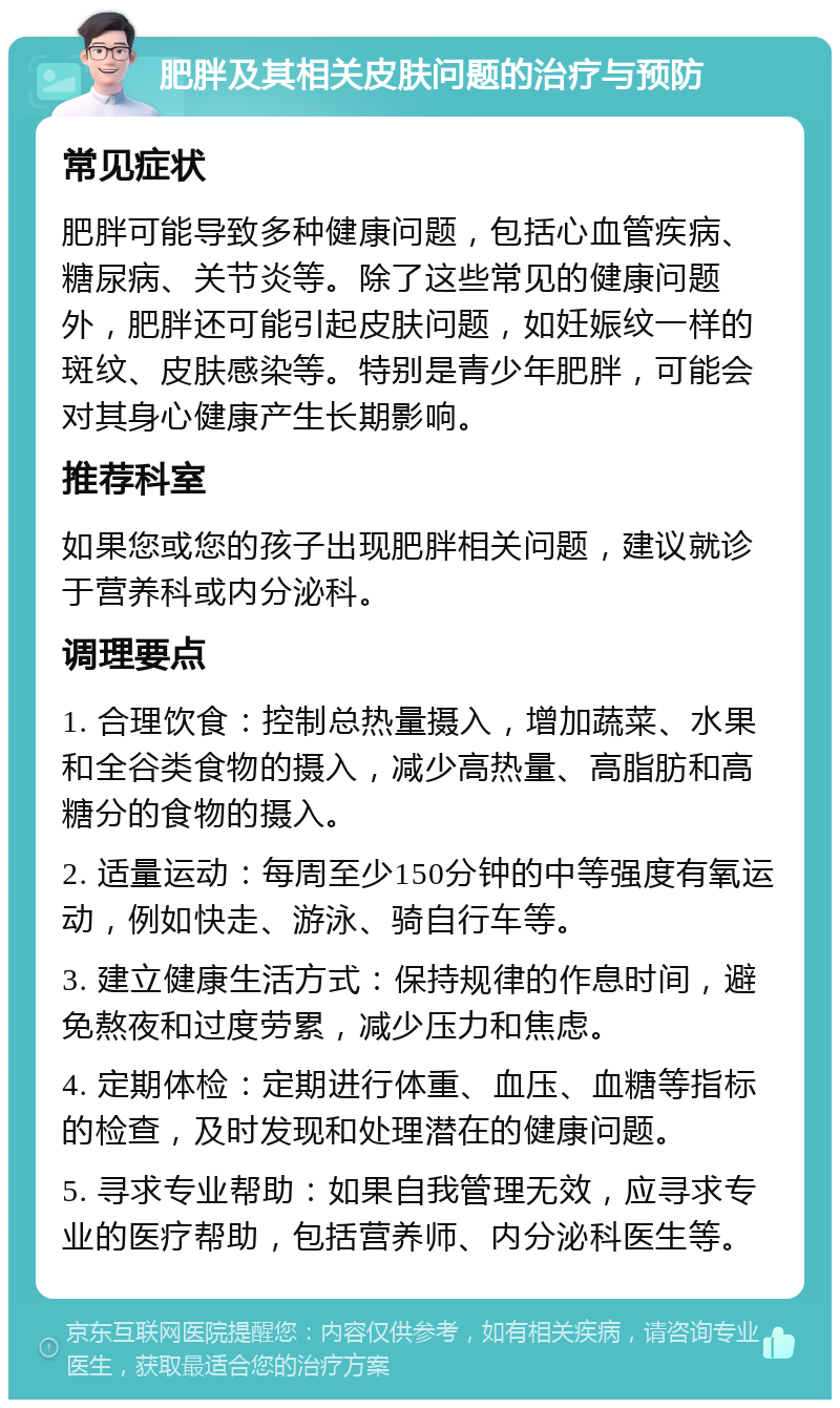 肥胖及其相关皮肤问题的治疗与预防 常见症状 肥胖可能导致多种健康问题，包括心血管疾病、糖尿病、关节炎等。除了这些常见的健康问题外，肥胖还可能引起皮肤问题，如妊娠纹一样的斑纹、皮肤感染等。特别是青少年肥胖，可能会对其身心健康产生长期影响。 推荐科室 如果您或您的孩子出现肥胖相关问题，建议就诊于营养科或内分泌科。 调理要点 1. 合理饮食：控制总热量摄入，增加蔬菜、水果和全谷类食物的摄入，减少高热量、高脂肪和高糖分的食物的摄入。 2. 适量运动：每周至少150分钟的中等强度有氧运动，例如快走、游泳、骑自行车等。 3. 建立健康生活方式：保持规律的作息时间，避免熬夜和过度劳累，减少压力和焦虑。 4. 定期体检：定期进行体重、血压、血糖等指标的检查，及时发现和处理潜在的健康问题。 5. 寻求专业帮助：如果自我管理无效，应寻求专业的医疗帮助，包括营养师、内分泌科医生等。