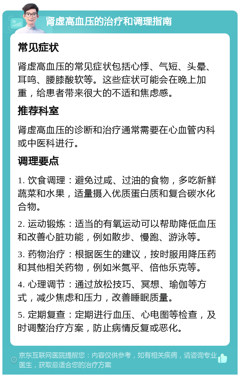 肾虚高血压的治疗和调理指南 常见症状 肾虚高血压的常见症状包括心悸、气短、头晕、耳鸣、腰膝酸软等。这些症状可能会在晚上加重，给患者带来很大的不适和焦虑感。 推荐科室 肾虚高血压的诊断和治疗通常需要在心血管内科或中医科进行。 调理要点 1. 饮食调理：避免过咸、过油的食物，多吃新鲜蔬菜和水果，适量摄入优质蛋白质和复合碳水化合物。 2. 运动锻炼：适当的有氧运动可以帮助降低血压和改善心脏功能，例如散步、慢跑、游泳等。 3. 药物治疗：根据医生的建议，按时服用降压药和其他相关药物，例如米氮平、倍他乐克等。 4. 心理调节：通过放松技巧、冥想、瑜伽等方式，减少焦虑和压力，改善睡眠质量。 5. 定期复查：定期进行血压、心电图等检查，及时调整治疗方案，防止病情反复或恶化。