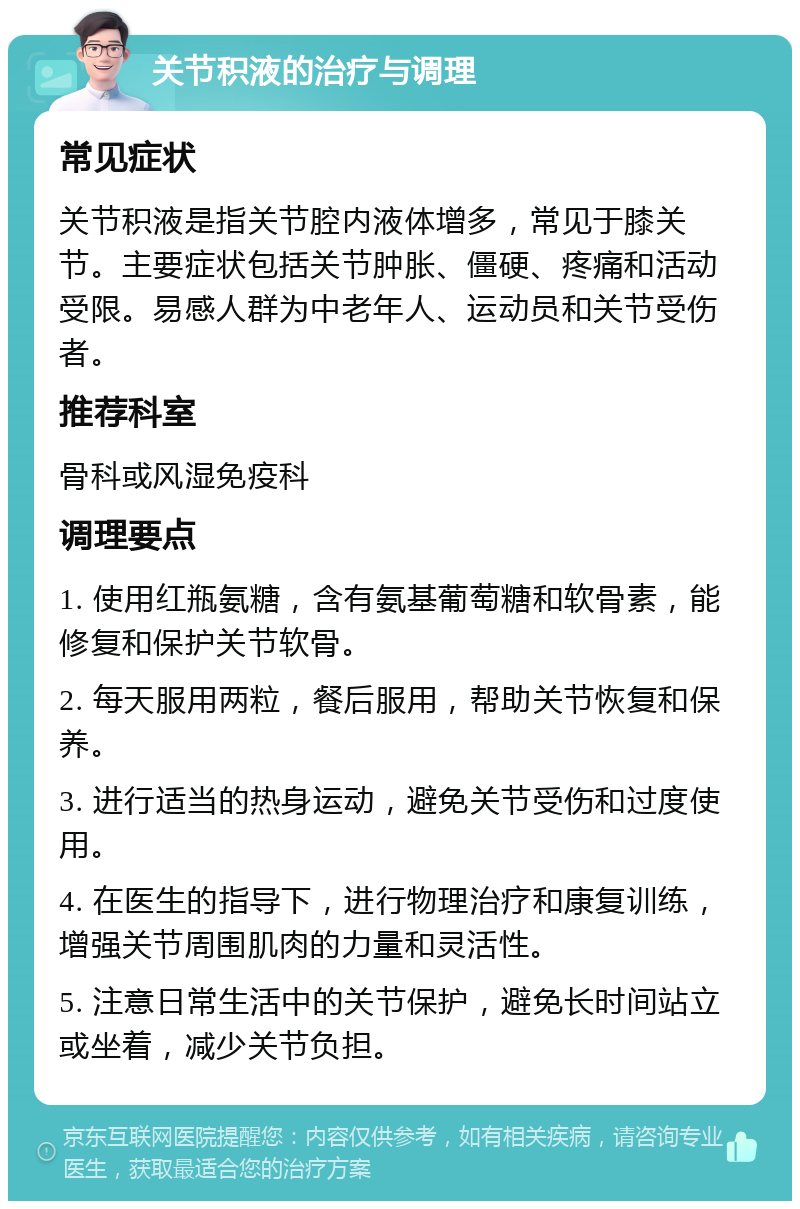 关节积液的治疗与调理 常见症状 关节积液是指关节腔内液体增多，常见于膝关节。主要症状包括关节肿胀、僵硬、疼痛和活动受限。易感人群为中老年人、运动员和关节受伤者。 推荐科室 骨科或风湿免疫科 调理要点 1. 使用红瓶氨糖，含有氨基葡萄糖和软骨素，能修复和保护关节软骨。 2. 每天服用两粒，餐后服用，帮助关节恢复和保养。 3. 进行适当的热身运动，避免关节受伤和过度使用。 4. 在医生的指导下，进行物理治疗和康复训练，增强关节周围肌肉的力量和灵活性。 5. 注意日常生活中的关节保护，避免长时间站立或坐着，减少关节负担。