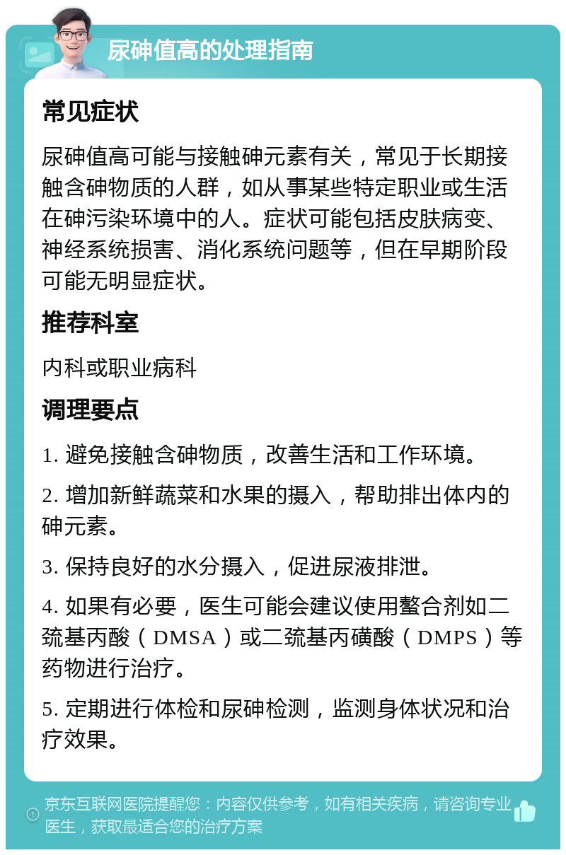 尿砷值高的处理指南 常见症状 尿砷值高可能与接触砷元素有关，常见于长期接触含砷物质的人群，如从事某些特定职业或生活在砷污染环境中的人。症状可能包括皮肤病变、神经系统损害、消化系统问题等，但在早期阶段可能无明显症状。 推荐科室 内科或职业病科 调理要点 1. 避免接触含砷物质，改善生活和工作环境。 2. 增加新鲜蔬菜和水果的摄入，帮助排出体内的砷元素。 3. 保持良好的水分摄入，促进尿液排泄。 4. 如果有必要，医生可能会建议使用螯合剂如二巯基丙酸（DMSA）或二巯基丙磺酸（DMPS）等药物进行治疗。 5. 定期进行体检和尿砷检测，监测身体状况和治疗效果。