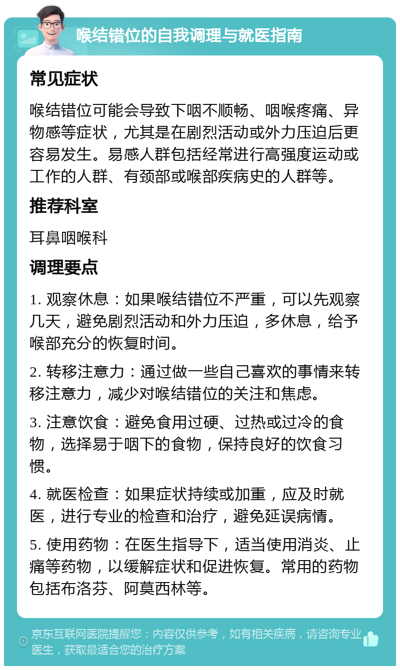 喉结错位的自我调理与就医指南 常见症状 喉结错位可能会导致下咽不顺畅、咽喉疼痛、异物感等症状，尤其是在剧烈活动或外力压迫后更容易发生。易感人群包括经常进行高强度运动或工作的人群、有颈部或喉部疾病史的人群等。 推荐科室 耳鼻咽喉科 调理要点 1. 观察休息：如果喉结错位不严重，可以先观察几天，避免剧烈活动和外力压迫，多休息，给予喉部充分的恢复时间。 2. 转移注意力：通过做一些自己喜欢的事情来转移注意力，减少对喉结错位的关注和焦虑。 3. 注意饮食：避免食用过硬、过热或过冷的食物，选择易于咽下的食物，保持良好的饮食习惯。 4. 就医检查：如果症状持续或加重，应及时就医，进行专业的检查和治疗，避免延误病情。 5. 使用药物：在医生指导下，适当使用消炎、止痛等药物，以缓解症状和促进恢复。常用的药物包括布洛芬、阿莫西林等。