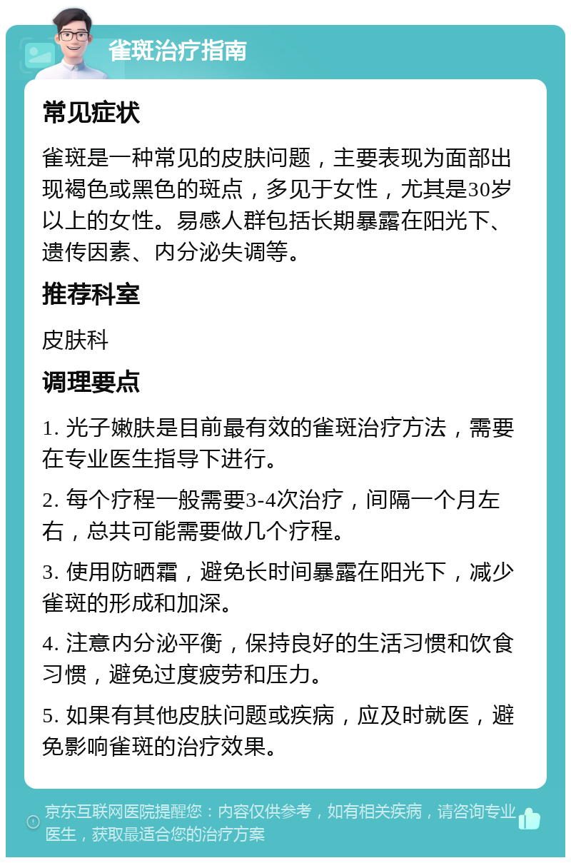 雀斑治疗指南 常见症状 雀斑是一种常见的皮肤问题，主要表现为面部出现褐色或黑色的斑点，多见于女性，尤其是30岁以上的女性。易感人群包括长期暴露在阳光下、遗传因素、内分泌失调等。 推荐科室 皮肤科 调理要点 1. 光子嫩肤是目前最有效的雀斑治疗方法，需要在专业医生指导下进行。 2. 每个疗程一般需要3-4次治疗，间隔一个月左右，总共可能需要做几个疗程。 3. 使用防晒霜，避免长时间暴露在阳光下，减少雀斑的形成和加深。 4. 注意内分泌平衡，保持良好的生活习惯和饮食习惯，避免过度疲劳和压力。 5. 如果有其他皮肤问题或疾病，应及时就医，避免影响雀斑的治疗效果。