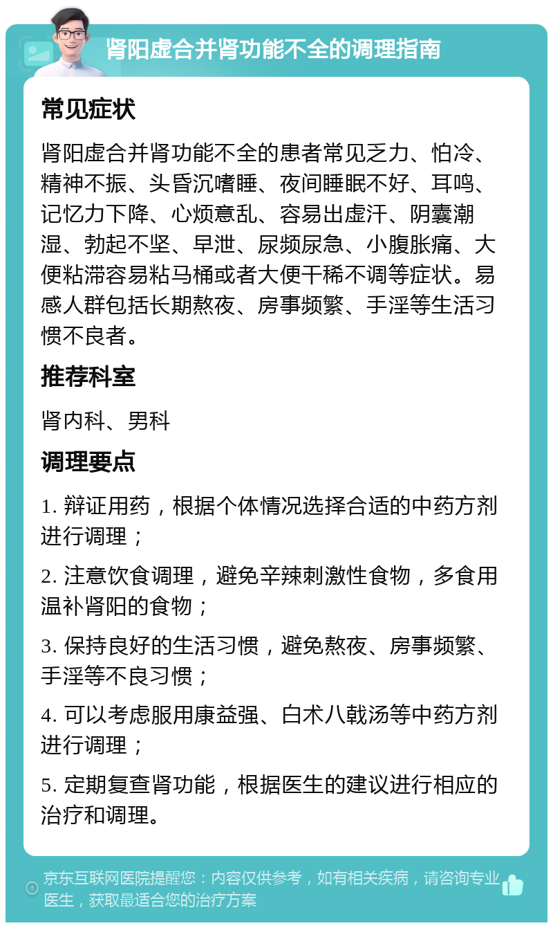 肾阳虚合并肾功能不全的调理指南 常见症状 肾阳虚合并肾功能不全的患者常见乏力、怕冷、精神不振、头昏沉嗜睡、夜间睡眠不好、耳鸣、记忆力下降、心烦意乱、容易出虚汗、阴囊潮湿、勃起不坚、早泄、尿频尿急、小腹胀痛、大便粘滞容易粘马桶或者大便干稀不调等症状。易感人群包括长期熬夜、房事频繁、手淫等生活习惯不良者。 推荐科室 肾内科、男科 调理要点 1. 辩证用药，根据个体情况选择合适的中药方剂进行调理； 2. 注意饮食调理，避免辛辣刺激性食物，多食用温补肾阳的食物； 3. 保持良好的生活习惯，避免熬夜、房事频繁、手淫等不良习惯； 4. 可以考虑服用康益强、白术八戟汤等中药方剂进行调理； 5. 定期复查肾功能，根据医生的建议进行相应的治疗和调理。