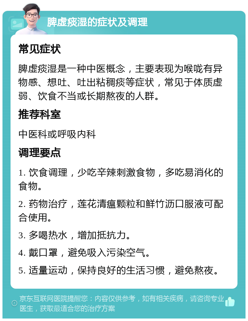 脾虚痰湿的症状及调理 常见症状 脾虚痰湿是一种中医概念，主要表现为喉咙有异物感、想吐、吐出粘稠痰等症状，常见于体质虚弱、饮食不当或长期熬夜的人群。 推荐科室 中医科或呼吸内科 调理要点 1. 饮食调理，少吃辛辣刺激食物，多吃易消化的食物。 2. 药物治疗，莲花清瘟颗粒和鲜竹沥口服液可配合使用。 3. 多喝热水，增加抵抗力。 4. 戴口罩，避免吸入污染空气。 5. 适量运动，保持良好的生活习惯，避免熬夜。