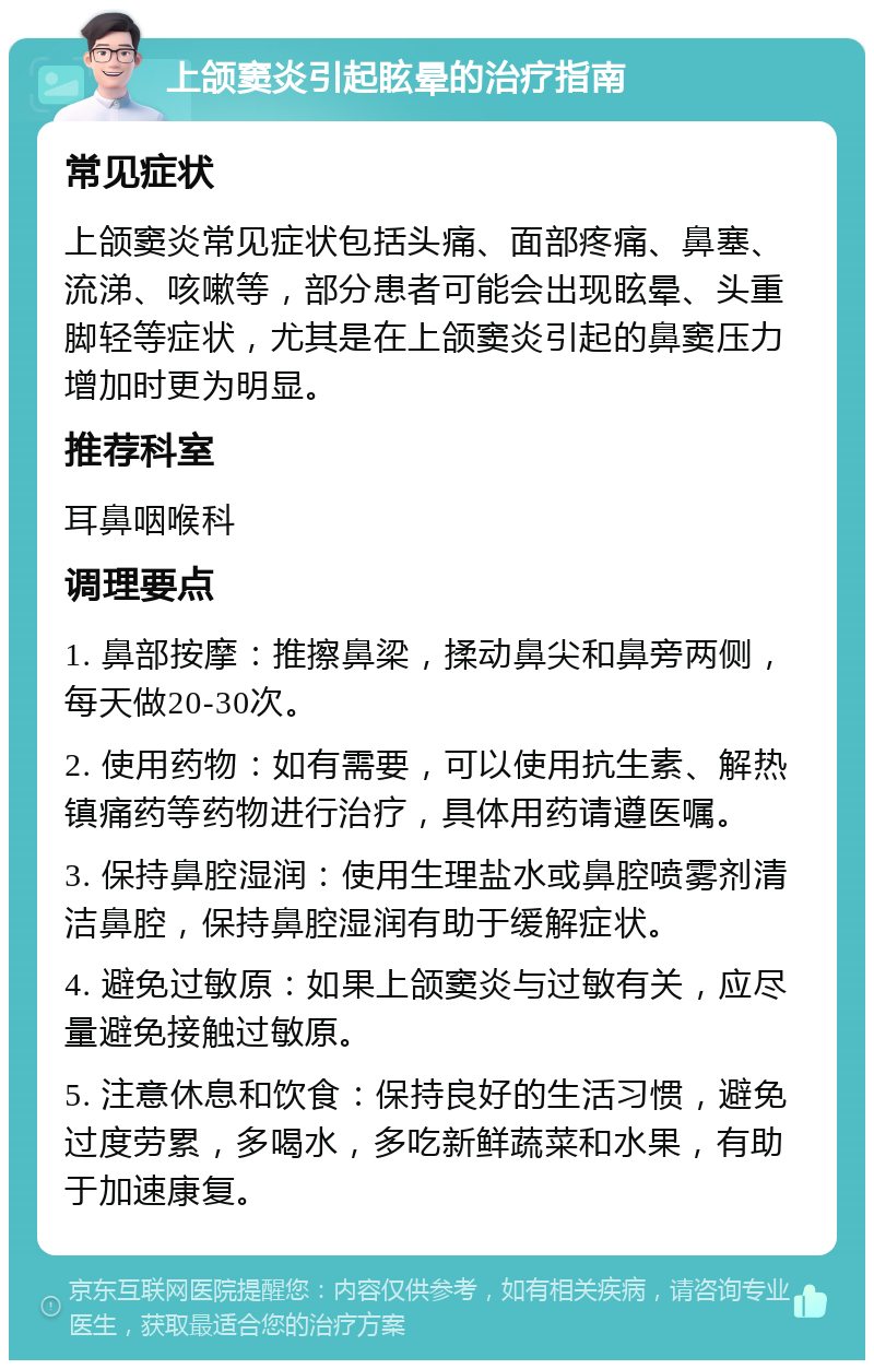 上颌窦炎引起眩晕的治疗指南 常见症状 上颌窦炎常见症状包括头痛、面部疼痛、鼻塞、流涕、咳嗽等，部分患者可能会出现眩晕、头重脚轻等症状，尤其是在上颌窦炎引起的鼻窦压力增加时更为明显。 推荐科室 耳鼻咽喉科 调理要点 1. 鼻部按摩：推擦鼻梁，揉动鼻尖和鼻旁两侧，每天做20-30次。 2. 使用药物：如有需要，可以使用抗生素、解热镇痛药等药物进行治疗，具体用药请遵医嘱。 3. 保持鼻腔湿润：使用生理盐水或鼻腔喷雾剂清洁鼻腔，保持鼻腔湿润有助于缓解症状。 4. 避免过敏原：如果上颌窦炎与过敏有关，应尽量避免接触过敏原。 5. 注意休息和饮食：保持良好的生活习惯，避免过度劳累，多喝水，多吃新鲜蔬菜和水果，有助于加速康复。