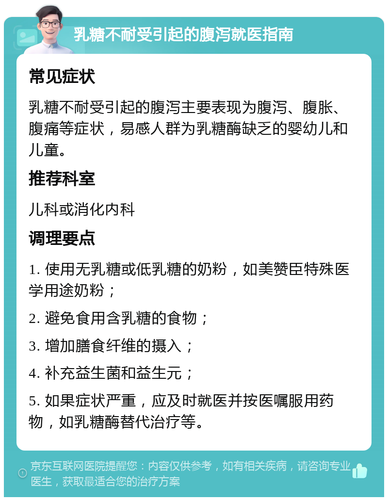 乳糖不耐受引起的腹泻就医指南 常见症状 乳糖不耐受引起的腹泻主要表现为腹泻、腹胀、腹痛等症状，易感人群为乳糖酶缺乏的婴幼儿和儿童。 推荐科室 儿科或消化内科 调理要点 1. 使用无乳糖或低乳糖的奶粉，如美赞臣特殊医学用途奶粉； 2. 避免食用含乳糖的食物； 3. 增加膳食纤维的摄入； 4. 补充益生菌和益生元； 5. 如果症状严重，应及时就医并按医嘱服用药物，如乳糖酶替代治疗等。