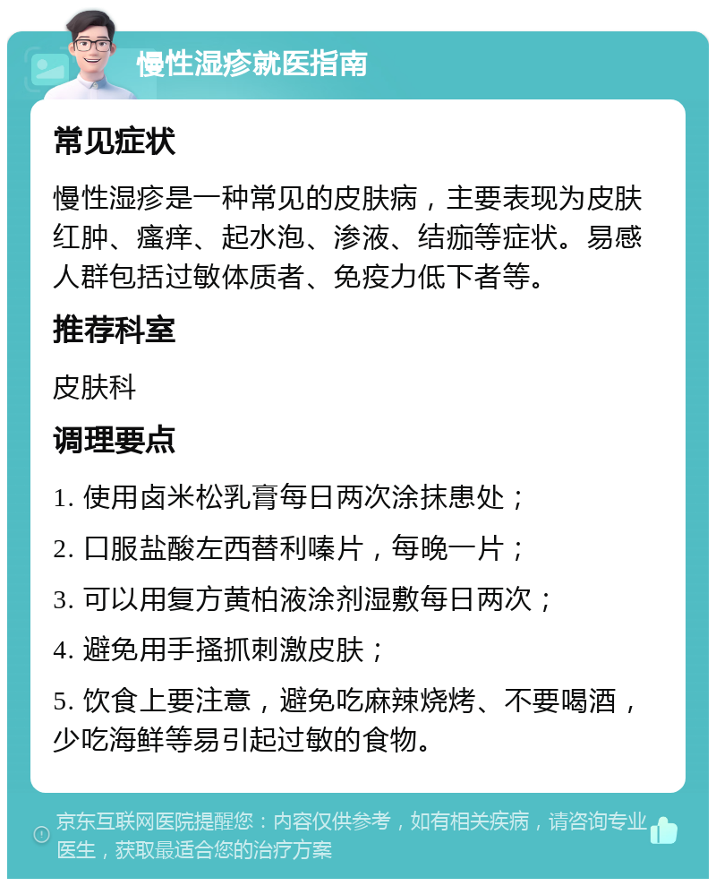 慢性湿疹就医指南 常见症状 慢性湿疹是一种常见的皮肤病，主要表现为皮肤红肿、瘙痒、起水泡、渗液、结痂等症状。易感人群包括过敏体质者、免疫力低下者等。 推荐科室 皮肤科 调理要点 1. 使用卤米松乳膏每日两次涂抹患处； 2. 口服盐酸左西替利嗪片，每晚一片； 3. 可以用复方黄柏液涂剂湿敷每日两次； 4. 避免用手搔抓刺激皮肤； 5. 饮食上要注意，避免吃麻辣烧烤、不要喝酒，少吃海鲜等易引起过敏的食物。