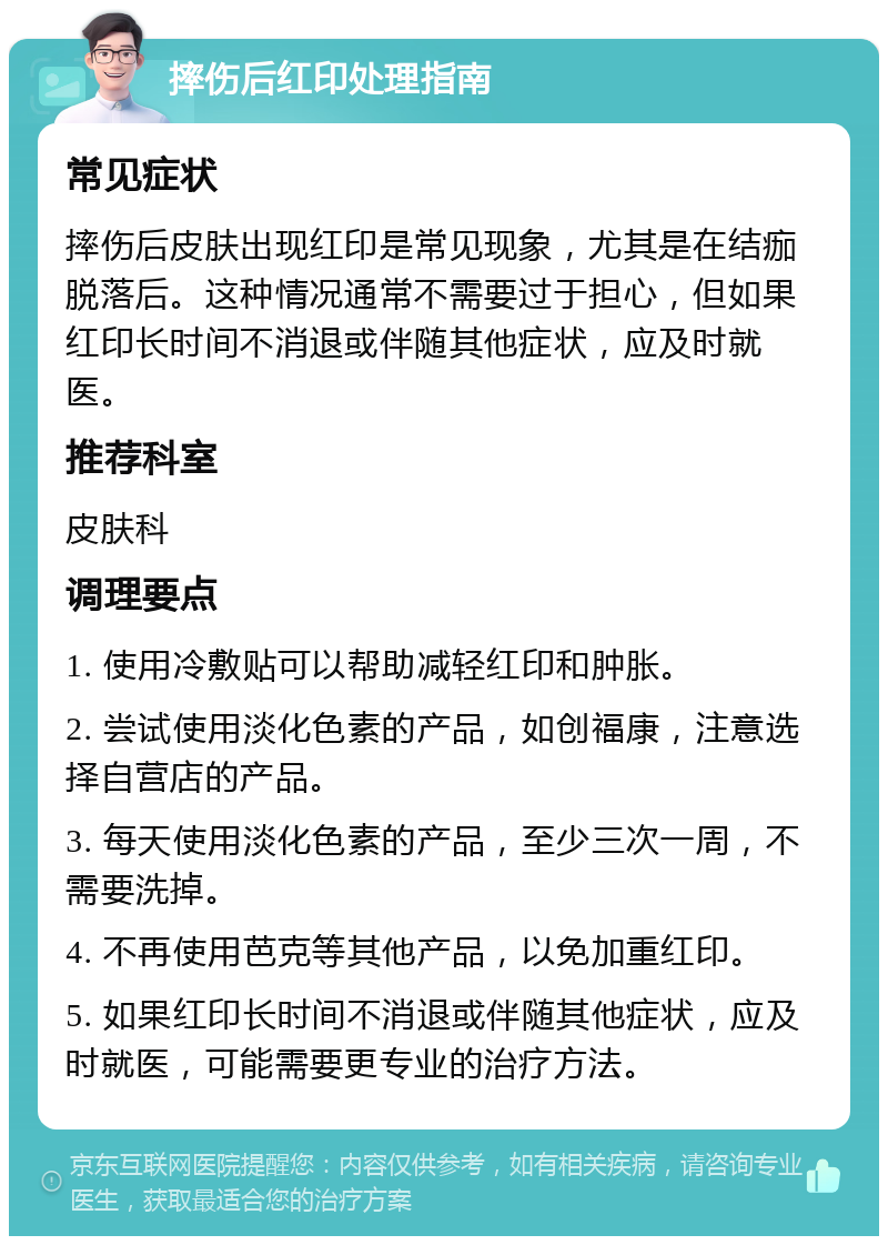 摔伤后红印处理指南 常见症状 摔伤后皮肤出现红印是常见现象，尤其是在结痂脱落后。这种情况通常不需要过于担心，但如果红印长时间不消退或伴随其他症状，应及时就医。 推荐科室 皮肤科 调理要点 1. 使用冷敷贴可以帮助减轻红印和肿胀。 2. 尝试使用淡化色素的产品，如创福康，注意选择自营店的产品。 3. 每天使用淡化色素的产品，至少三次一周，不需要洗掉。 4. 不再使用芭克等其他产品，以免加重红印。 5. 如果红印长时间不消退或伴随其他症状，应及时就医，可能需要更专业的治疗方法。