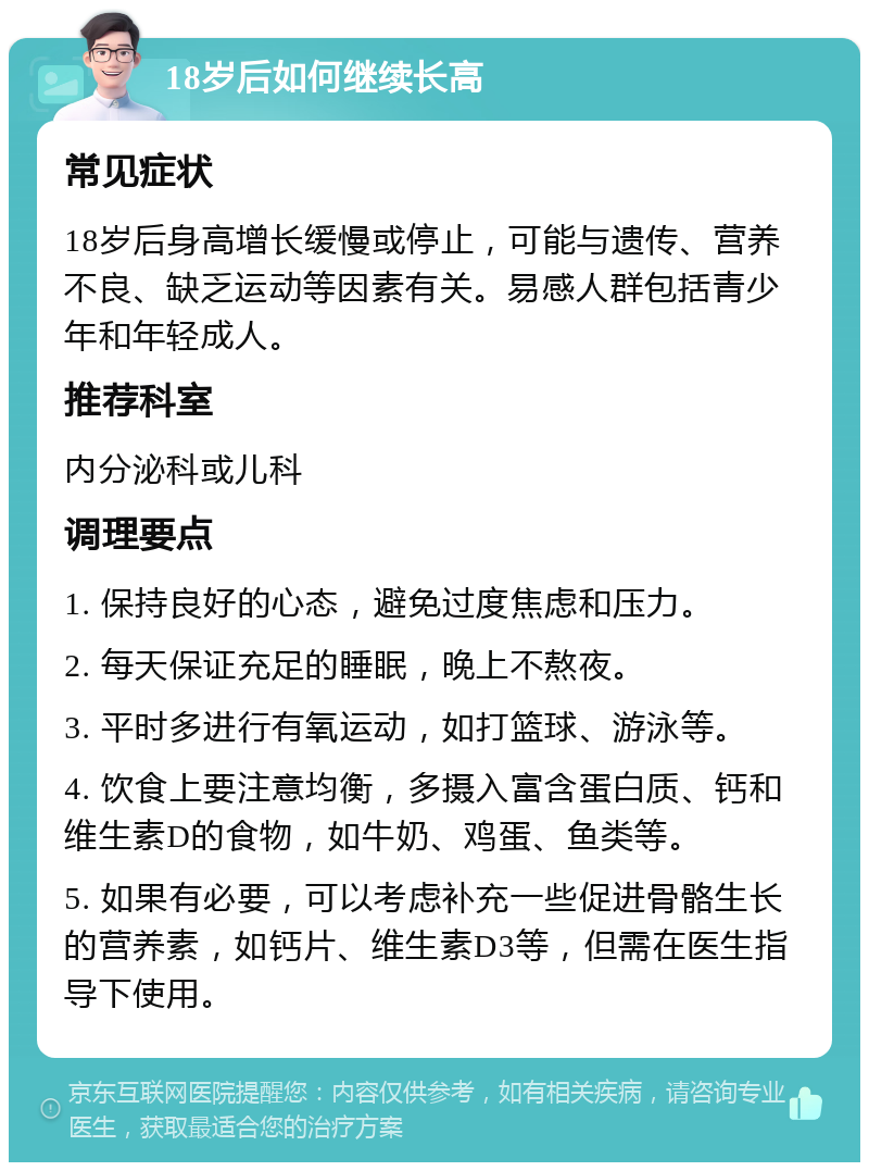 18岁后如何继续长高 常见症状 18岁后身高增长缓慢或停止，可能与遗传、营养不良、缺乏运动等因素有关。易感人群包括青少年和年轻成人。 推荐科室 内分泌科或儿科 调理要点 1. 保持良好的心态，避免过度焦虑和压力。 2. 每天保证充足的睡眠，晚上不熬夜。 3. 平时多进行有氧运动，如打篮球、游泳等。 4. 饮食上要注意均衡，多摄入富含蛋白质、钙和维生素D的食物，如牛奶、鸡蛋、鱼类等。 5. 如果有必要，可以考虑补充一些促进骨骼生长的营养素，如钙片、维生素D3等，但需在医生指导下使用。