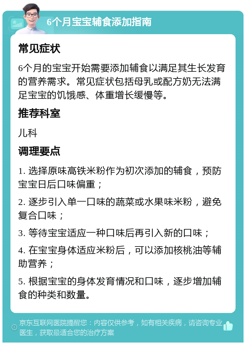 6个月宝宝辅食添加指南 常见症状 6个月的宝宝开始需要添加辅食以满足其生长发育的营养需求。常见症状包括母乳或配方奶无法满足宝宝的饥饿感、体重增长缓慢等。 推荐科室 儿科 调理要点 1. 选择原味高铁米粉作为初次添加的辅食，预防宝宝日后口味偏重； 2. 逐步引入单一口味的蔬菜或水果味米粉，避免复合口味； 3. 等待宝宝适应一种口味后再引入新的口味； 4. 在宝宝身体适应米粉后，可以添加核桃油等辅助营养； 5. 根据宝宝的身体发育情况和口味，逐步增加辅食的种类和数量。