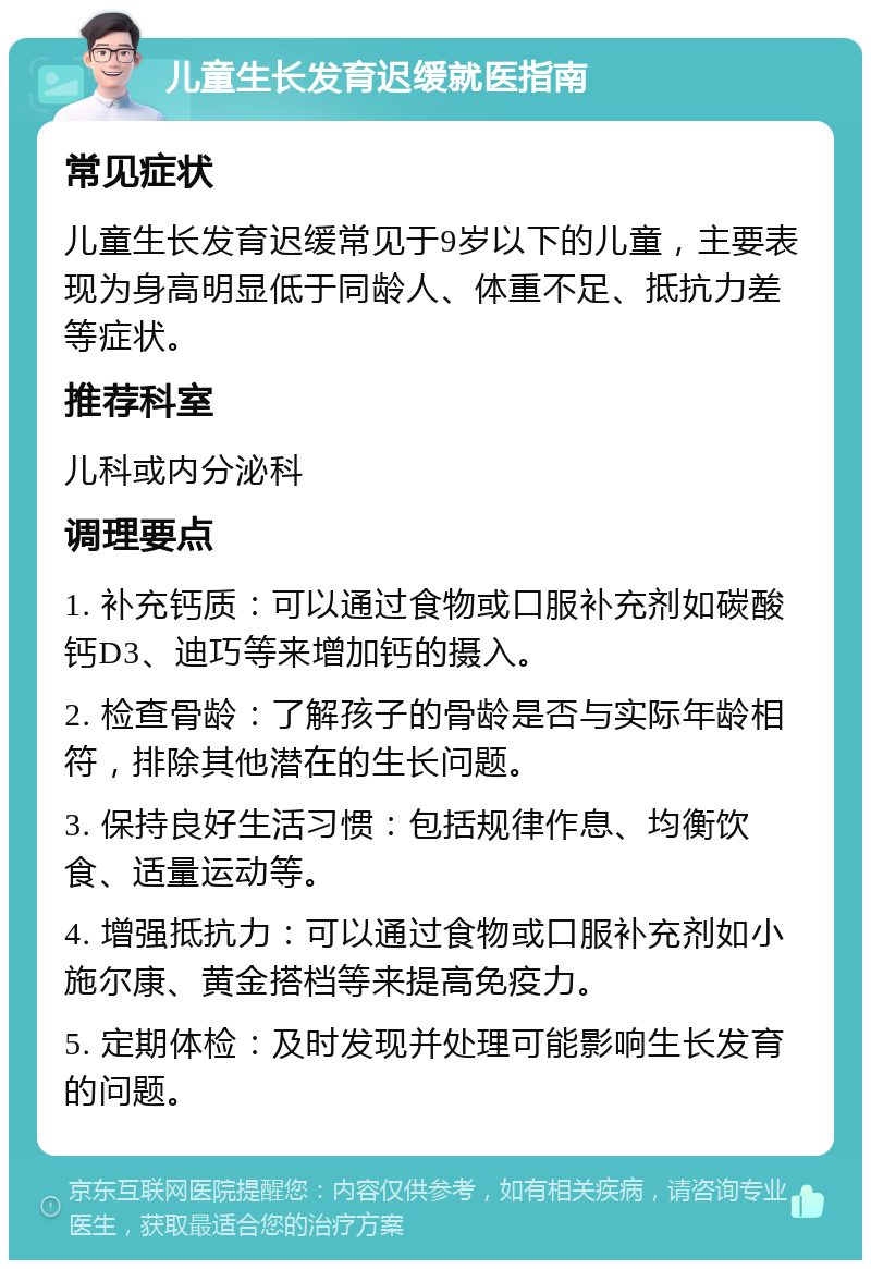 儿童生长发育迟缓就医指南 常见症状 儿童生长发育迟缓常见于9岁以下的儿童，主要表现为身高明显低于同龄人、体重不足、抵抗力差等症状。 推荐科室 儿科或内分泌科 调理要点 1. 补充钙质：可以通过食物或口服补充剂如碳酸钙D3、迪巧等来增加钙的摄入。 2. 检查骨龄：了解孩子的骨龄是否与实际年龄相符，排除其他潜在的生长问题。 3. 保持良好生活习惯：包括规律作息、均衡饮食、适量运动等。 4. 增强抵抗力：可以通过食物或口服补充剂如小施尔康、黄金搭档等来提高免疫力。 5. 定期体检：及时发现并处理可能影响生长发育的问题。