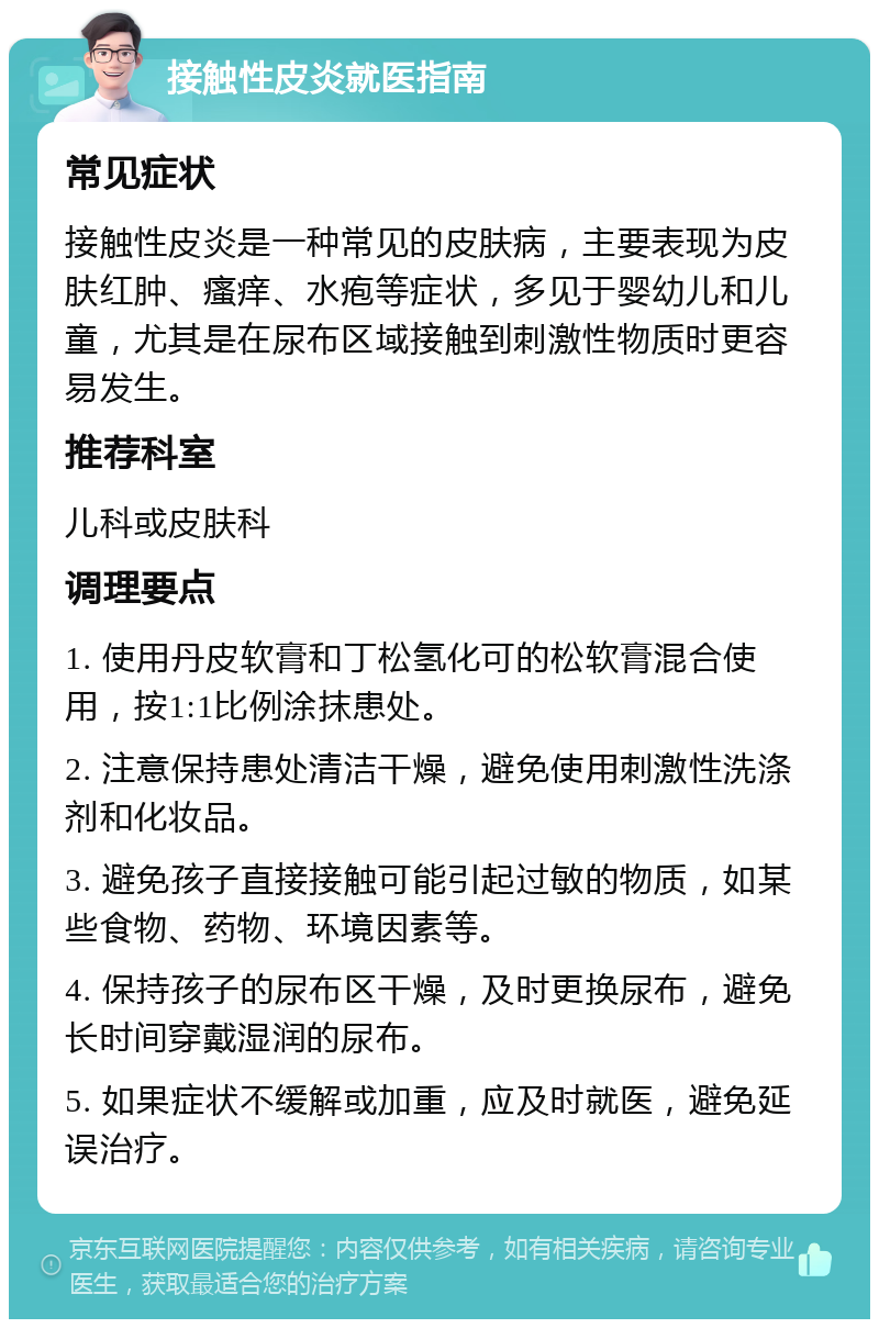 接触性皮炎就医指南 常见症状 接触性皮炎是一种常见的皮肤病，主要表现为皮肤红肿、瘙痒、水疱等症状，多见于婴幼儿和儿童，尤其是在尿布区域接触到刺激性物质时更容易发生。 推荐科室 儿科或皮肤科 调理要点 1. 使用丹皮软膏和丁松氢化可的松软膏混合使用，按1:1比例涂抹患处。 2. 注意保持患处清洁干燥，避免使用刺激性洗涤剂和化妆品。 3. 避免孩子直接接触可能引起过敏的物质，如某些食物、药物、环境因素等。 4. 保持孩子的尿布区干燥，及时更换尿布，避免长时间穿戴湿润的尿布。 5. 如果症状不缓解或加重，应及时就医，避免延误治疗。