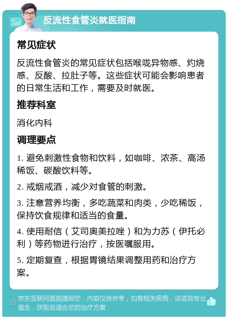 反流性食管炎就医指南 常见症状 反流性食管炎的常见症状包括喉咙异物感、灼烧感、反酸、拉肚子等。这些症状可能会影响患者的日常生活和工作，需要及时就医。 推荐科室 消化内科 调理要点 1. 避免刺激性食物和饮料，如咖啡、浓茶、高汤稀饭、碳酸饮料等。 2. 戒烟戒酒，减少对食管的刺激。 3. 注意营养均衡，多吃蔬菜和肉类，少吃稀饭，保持饮食规律和适当的食量。 4. 使用耐信（艾司奥美拉唑）和为力苏（伊托必利）等药物进行治疗，按医嘱服用。 5. 定期复查，根据胃镜结果调整用药和治疗方案。