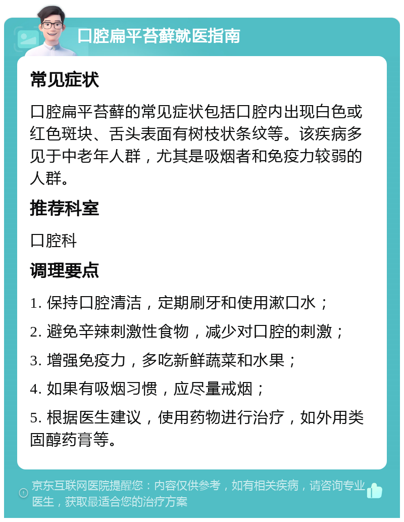 口腔扁平苔藓就医指南 常见症状 口腔扁平苔藓的常见症状包括口腔内出现白色或红色斑块、舌头表面有树枝状条纹等。该疾病多见于中老年人群，尤其是吸烟者和免疫力较弱的人群。 推荐科室 口腔科 调理要点 1. 保持口腔清洁，定期刷牙和使用漱口水； 2. 避免辛辣刺激性食物，减少对口腔的刺激； 3. 增强免疫力，多吃新鲜蔬菜和水果； 4. 如果有吸烟习惯，应尽量戒烟； 5. 根据医生建议，使用药物进行治疗，如外用类固醇药膏等。