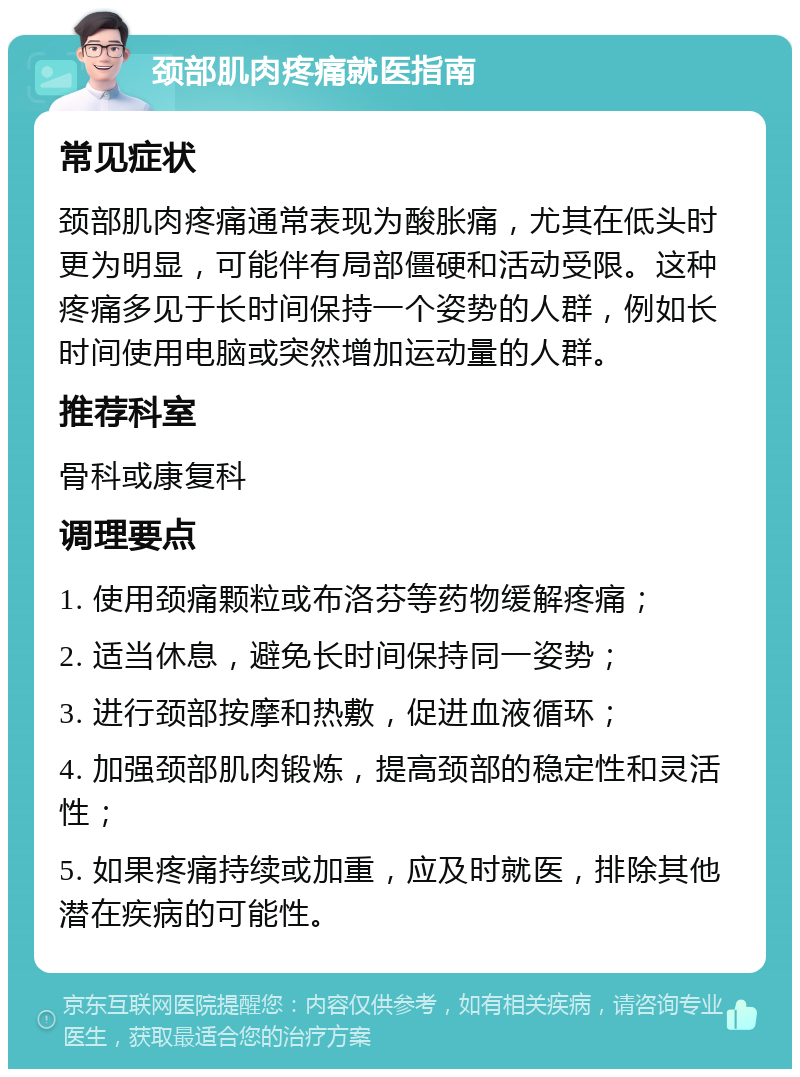 颈部肌肉疼痛就医指南 常见症状 颈部肌肉疼痛通常表现为酸胀痛，尤其在低头时更为明显，可能伴有局部僵硬和活动受限。这种疼痛多见于长时间保持一个姿势的人群，例如长时间使用电脑或突然增加运动量的人群。 推荐科室 骨科或康复科 调理要点 1. 使用颈痛颗粒或布洛芬等药物缓解疼痛； 2. 适当休息，避免长时间保持同一姿势； 3. 进行颈部按摩和热敷，促进血液循环； 4. 加强颈部肌肉锻炼，提高颈部的稳定性和灵活性； 5. 如果疼痛持续或加重，应及时就医，排除其他潜在疾病的可能性。