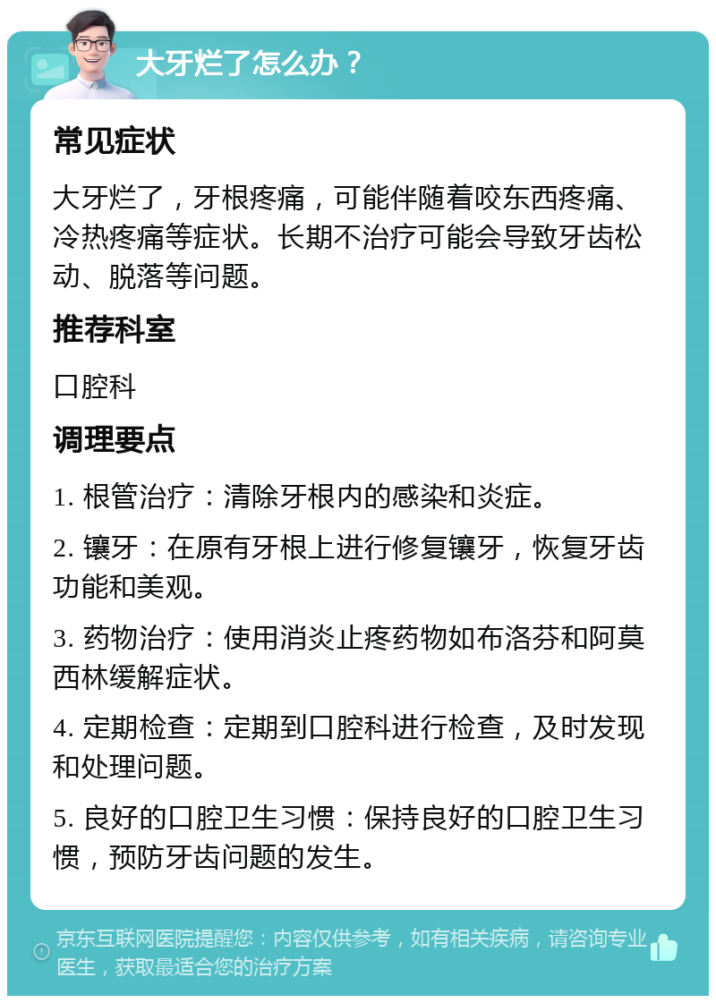 大牙烂了怎么办？ 常见症状 大牙烂了，牙根疼痛，可能伴随着咬东西疼痛、冷热疼痛等症状。长期不治疗可能会导致牙齿松动、脱落等问题。 推荐科室 口腔科 调理要点 1. 根管治疗：清除牙根内的感染和炎症。 2. 镶牙：在原有牙根上进行修复镶牙，恢复牙齿功能和美观。 3. 药物治疗：使用消炎止疼药物如布洛芬和阿莫西林缓解症状。 4. 定期检查：定期到口腔科进行检查，及时发现和处理问题。 5. 良好的口腔卫生习惯：保持良好的口腔卫生习惯，预防牙齿问题的发生。