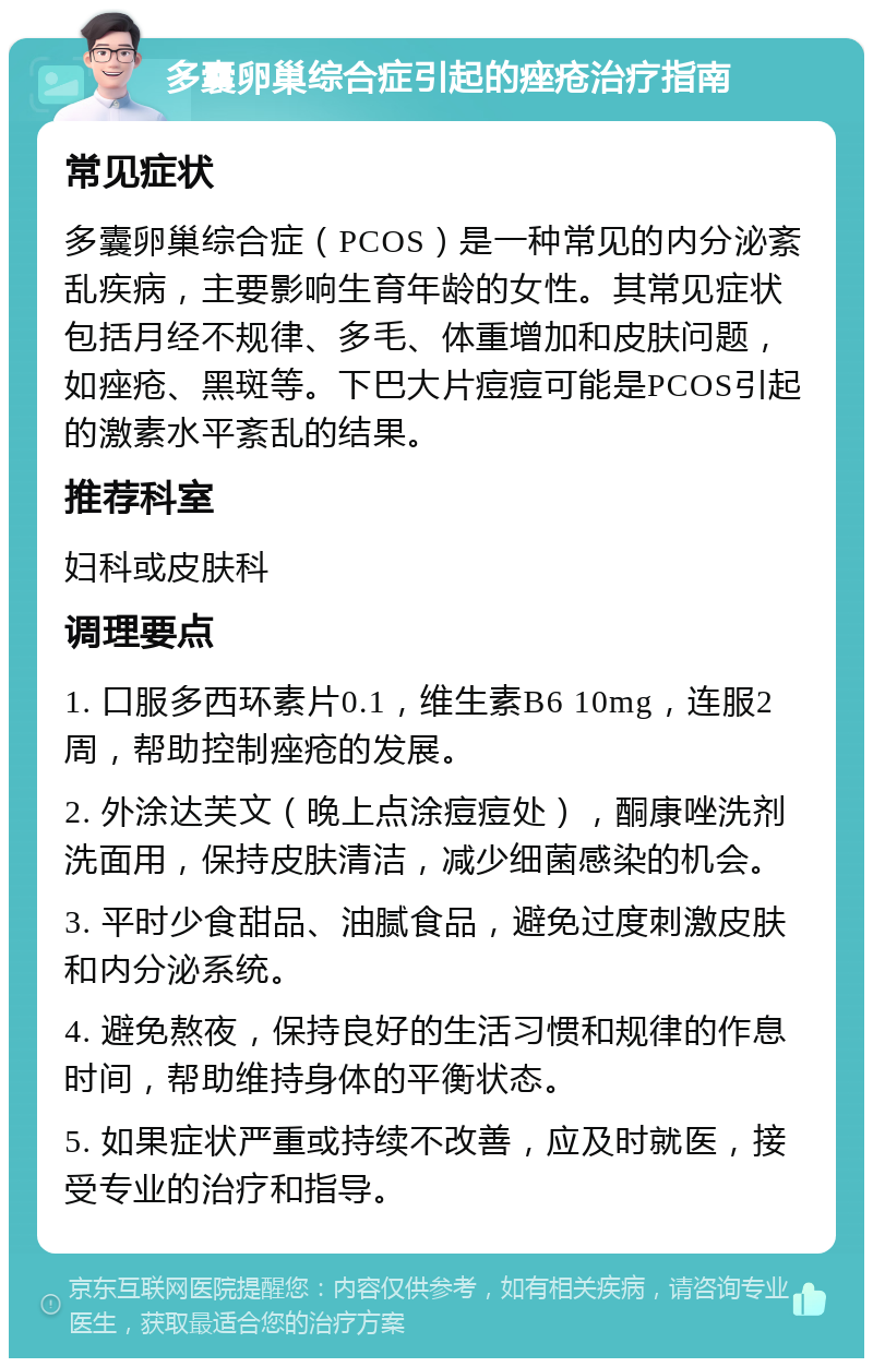 多囊卵巢综合症引起的痤疮治疗指南 常见症状 多囊卵巢综合症（PCOS）是一种常见的内分泌紊乱疾病，主要影响生育年龄的女性。其常见症状包括月经不规律、多毛、体重增加和皮肤问题，如痤疮、黑斑等。下巴大片痘痘可能是PCOS引起的激素水平紊乱的结果。 推荐科室 妇科或皮肤科 调理要点 1. 口服多西环素片0.1，维生素B6 10mg，连服2周，帮助控制痤疮的发展。 2. 外涂达芙文（晚上点涂痘痘处），酮康唑洗剂洗面用，保持皮肤清洁，减少细菌感染的机会。 3. 平时少食甜品、油腻食品，避免过度刺激皮肤和内分泌系统。 4. 避免熬夜，保持良好的生活习惯和规律的作息时间，帮助维持身体的平衡状态。 5. 如果症状严重或持续不改善，应及时就医，接受专业的治疗和指导。