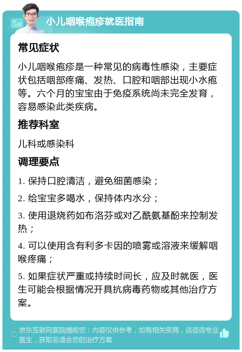 小儿咽喉疱疹就医指南 常见症状 小儿咽喉疱疹是一种常见的病毒性感染，主要症状包括咽部疼痛、发热、口腔和咽部出现小水疱等。六个月的宝宝由于免疫系统尚未完全发育，容易感染此类疾病。 推荐科室 儿科或感染科 调理要点 1. 保持口腔清洁，避免细菌感染； 2. 给宝宝多喝水，保持体内水分； 3. 使用退烧药如布洛芬或对乙酰氨基酚来控制发热； 4. 可以使用含有利多卡因的喷雾或溶液来缓解咽喉疼痛； 5. 如果症状严重或持续时间长，应及时就医，医生可能会根据情况开具抗病毒药物或其他治疗方案。